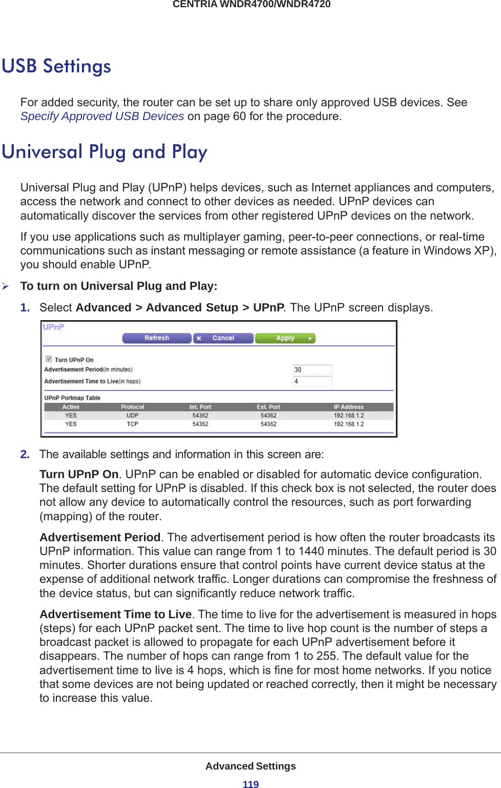 Advanced Settings119 CENTRIA WNDR4700/WNDR4720USB SettingsFor added security, the router can be set up to share only approved USB devices. See Specify Approved USB Devices on page  60 for the procedure.Universal Plug and PlayUniversal Plug and Play (UPnP) helps devices, such as Internet appliances and computers, access the network and connect to other devices as needed. UPnP devices can automatically discover the services from other registered UPnP devices on the network.If you use applications such as multiplayer gaming, peer-to-peer connections, or real-time communications such as instant messaging or remote assistance (a feature in Windows XP), you should enable UPnP.To turn on Universal Plug and Play:1.  Select Advanced &gt; Advanced Setup &gt; UPnP. The UPnP screen displays. 2.  The available settings and information in this screen are:Turn UPnP On. UPnP can be enabled or disabled for automatic device configuration. The default setting for UPnP is disabled. If this check box is not selected, the router does not allow any device to automatically control the resources, such as port forwarding (mapping) of the router. Advertisement Period. The advertisement period is how often the router broadcasts its UPnP information. This value can range from 1 to 1440 minutes. The default period is 30 minutes. Shorter durations ensure that control points have current device status at the expense of additional network traffic. Longer durations can compromise the freshness of the device status, but can significantly reduce network traffic.Advertisement Time to Live. The time to live for the advertisement is measured in hops (steps) for each UPnP packet sent. The time to live hop count is the number of steps a broadcast packet is allowed to propagate for each UPnP advertisement before it disappears. The number of hops can range from 1 to 255. The default value for the advertisement time to live is 4 hops, which is fine for most home networks. If you notice that some devices are not being updated or reached correctly, then it might be necessary to increase this value.