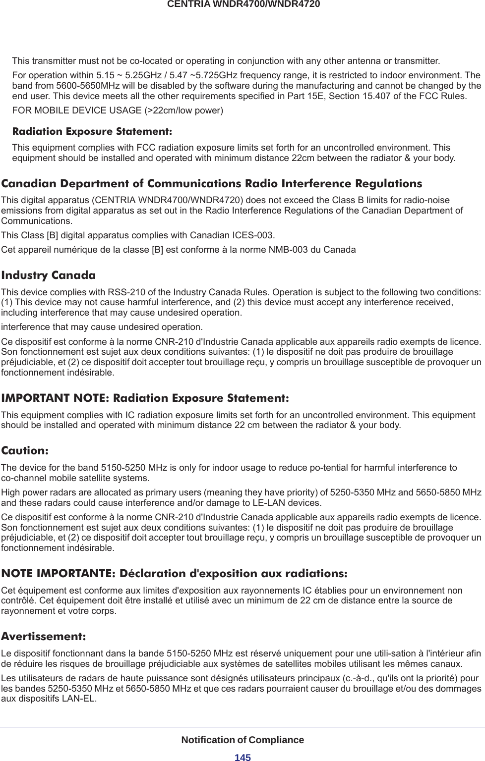 Notification of Compliance145 CENTRIA WNDR4700/WNDR4720This transmitter must not be co-located or operating in conjunction with any other antenna or transmitter.For operation within 5.15 ~ 5.25GHz / 5.47 ~5.725GHz frequency range, it is restricted to indoor environment. The band from 5600-5650MHz will be disabled by the software during the manufacturing and cannot be changed by the end user. This device meets all the other requirements specified in Part 15E, Section 15.407 of the FCC Rules.FOR MOBILE DEVICE USAGE (&gt;22cm/low power)Radiation Exposure Statement:This equipment complies with FCC radiation exposure limits set forth for an uncontrolled environment. This equipment should be installed and operated with minimum distance 22cm between the radiator &amp; your body.Canadian Department of Communications Radio Interference RegulationsThis digital apparatus (CENTRIA WNDR4700/WNDR4720) does not exceed the Class B limits for radio-noise emissions from digital apparatus as set out in the Radio Interference Regulations of the Canadian Department of Communications.This Class [B] digital apparatus complies with Canadian ICES-003.Cet appareil numérique de la classe [B] est conforme à la norme NMB-003 du CanadaIndustry CanadaThis device complies with RSS-210 of the Industry Canada Rules. Operation is subject to the following two conditions: (1) This device may not cause harmful interference, and (2) this device must accept any interference received, including interference that may cause undesired operation.interference that may cause undesired operation.Ce dispositif est conforme à la norme CNR-210 d&apos;Industrie Canada applicable aux appareils radio exempts de licence. Son fonctionnement est sujet aux deux conditions suivantes: (1) le dispositif ne doit pas produire de brouillage préjudiciable, et (2) ce dispositif doit accepter tout brouillage reçu, y compris un brouillage susceptible de provoquer un fonctionnement indésirable. IMPORTANT NOTE: Radiation Exposure Statement:This equipment complies with IC radiation exposure limits set forth for an uncontrolled environment. This equipment should be installed and operated with minimum distance 22 cm between the radiator &amp; your body.Caution:The device for the band 5150-5250 MHz is only for indoor usage to reduce po-tential for harmful interference to co-channel mobile satellite systems. High power radars are allocated as primary users (meaning they have priority) of 5250-5350 MHz and 5650-5850 MHz and these radars could cause interference and/or damage to LE-LAN devices. Ce dispositif est conforme à la norme CNR-210 d&apos;Industrie Canada applicable aux appareils radio exempts de licence. Son fonctionnement est sujet aux deux conditions suivantes: (1) le dispositif ne doit pas produire de brouillage préjudiciable, et (2) ce dispositif doit accepter tout brouillage reçu, y compris un brouillage susceptible de provoquer un fonctionnement indésirable.NOTE IMPORTANTE: Déclaration d&apos;exposition aux radiations:Cet équipement est conforme aux limites d&apos;exposition aux rayonnements IC établies pour un environnement non contrôlé. Cet équipement doit être installé et utilisé avec un minimum de 22 cm de distance entre la source de rayonnement et votre corps.Avertissement:Le dispositif fonctionnant dans la bande 5150-5250 MHz est réservé uniquement pour une utili-sation à l&apos;intérieur afin de réduire les risques de brouillage préjudiciable aux systèmes de satellites mobiles utilisant les mêmes canaux.Les utilisateurs de radars de haute puissance sont désignés utilisateurs principaux (c.-à-d., qu&apos;ils ont la priorité) pour les bandes 5250-5350 MHz et 5650-5850 MHz et que ces radars pourraient causer du brouillage et/ou des dommages aux dispositifs LAN-EL.
