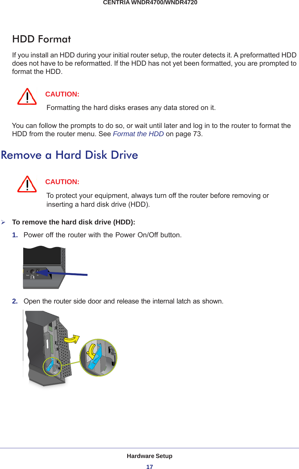 Hardware Setup17 CENTRIA WNDR4700/WNDR4720HDD FormatIf you install an HDD during your initial router setup, the router detects it. A preformatted HDD does not have to be reformatted. If the HDD has not yet been formatted, you are prompted to format the HDD. CAUTION:Formatting the hard disks erases any data stored on it.You can follow the prompts to do so, or wait until later and log in to the router to format the HDD from the router menu. See Format the HDD on page  73.Remove a Hard Disk DriveCAUTION:To protect your equipment, always turn off the router before removing or inserting a hard disk drive (HDD).To remove the hard disk drive (HDD):1.  Power off the router with the Power On/Off button.2.  Open the router side door and release the internal latch as shown.