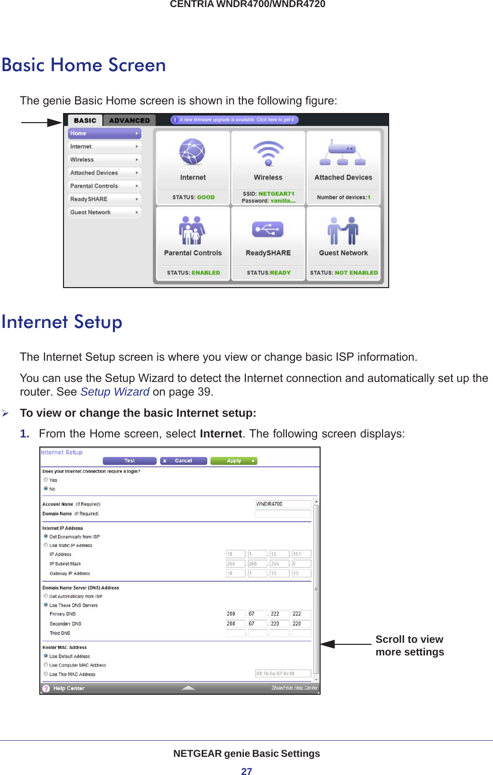 NETGEAR genie Basic Settings27 CENTRIA WNDR4700/WNDR4720Basic Home ScreenThe genie Basic Home screen is shown in the following figure:Internet SetupThe Internet Setup screen is where you view or change basic ISP information.You can use the Setup Wizard to detect the Internet connection and automatically set up the router. See Setup Wizard on page  39.To view or change the basic Internet setup:1.  From the Home screen, select Internet. The following screen displays:Scroll to view more settings