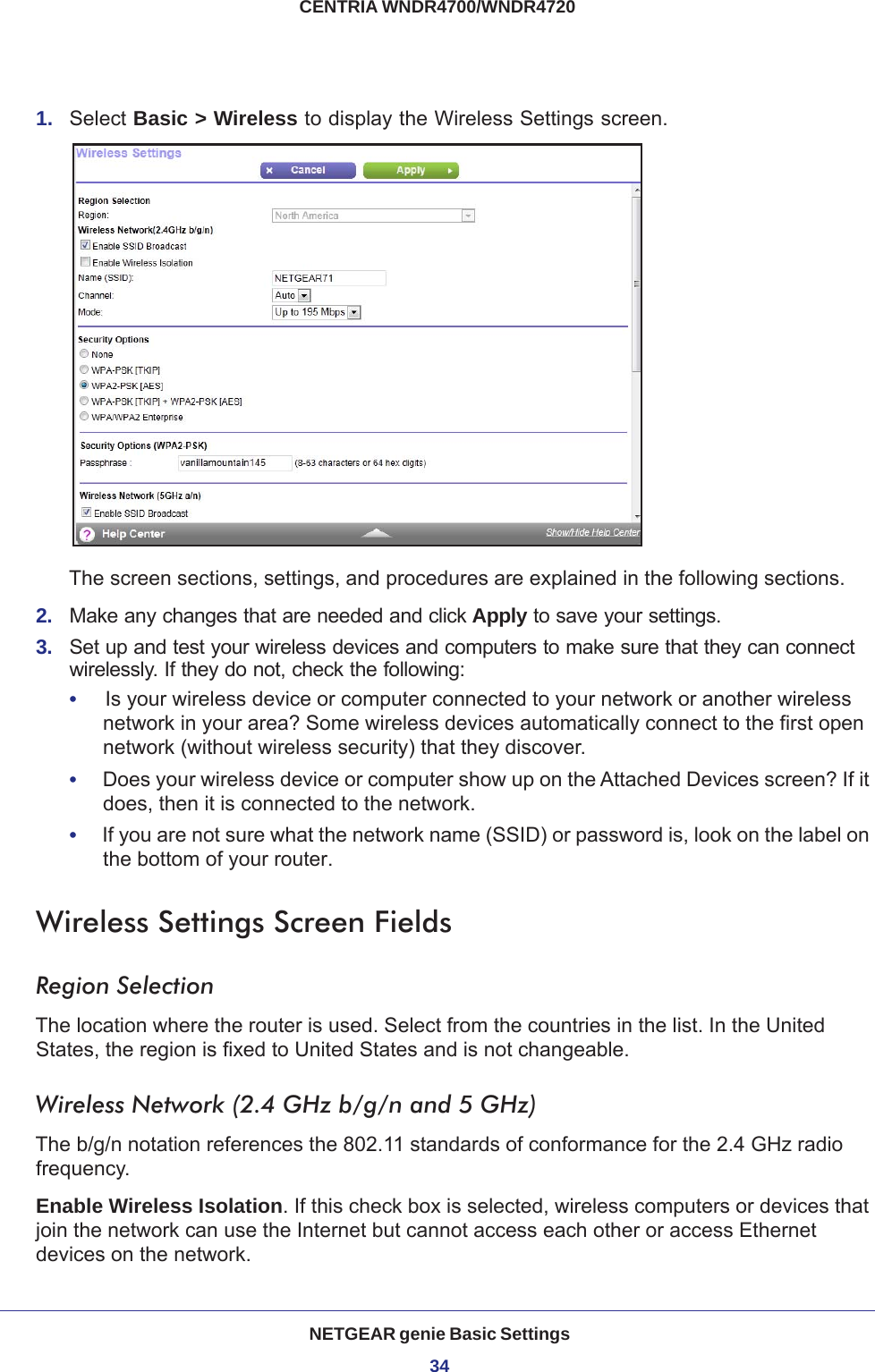 NETGEAR genie Basic Settings34CENTRIA WNDR4700/WNDR4720 1.  Select Basic &gt; Wireless to display the Wireless Settings screen.The screen sections, settings, and procedures are explained in the following sections.2.  Make any changes that are needed and click Apply to save your settings.3.  Set up and test your wireless devices and computers to make sure that they can connect wirelessly. If they do not, check the following:•     Is your wireless device or computer connected to your network or another wireless network in your area? Some wireless devices automatically connect to the first open network (without wireless security) that they discover.•     Does your wireless device or computer show up on the Attached Devices screen? If it does, then it is connected to the network.•     If you are not sure what the network name (SSID) or password is, look on the label on the bottom of your router.Wireless Settings Screen FieldsRegion SelectionThe location where the router is used. Select from the countries in the list. In the United States, the region is fixed to United States and is not changeable.Wireless Network (2.4 GHz b/g/n and 5 GHz)The b/g/n notation references the 802.11 standards of conformance for the 2.4 GHz radio frequency.Enable Wireless Isolation. If this check box is selected, wireless computers or devices that join the network can use the Internet but cannot access each other or access Ethernet devices on the network.