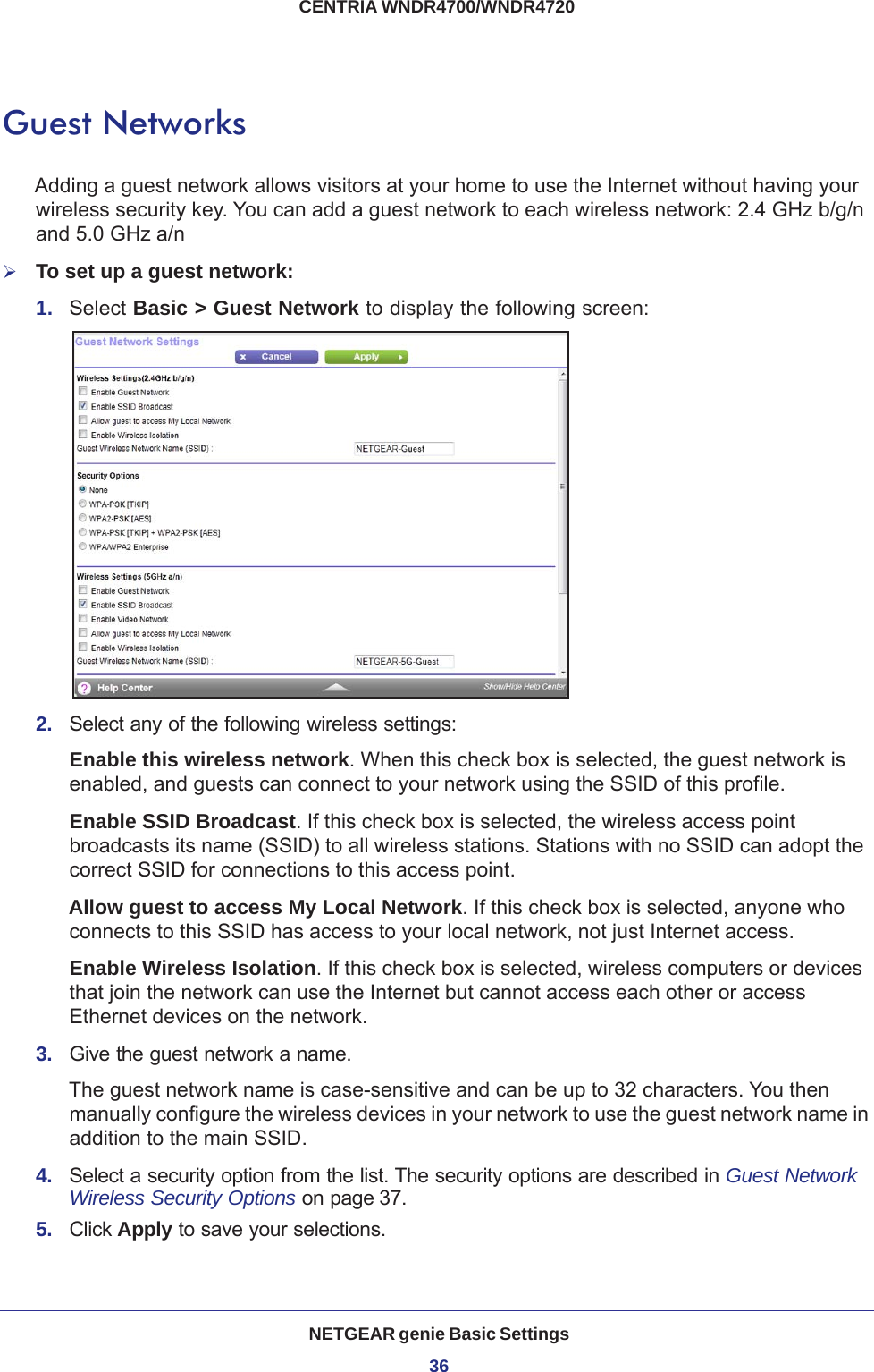 NETGEAR genie Basic Settings36CENTRIA WNDR4700/WNDR4720 Guest NetworksAdding a guest network allows visitors at your home to use the Internet without having your wireless security key. You can add a guest network to each wireless network: 2.4 GHz b/g/n and 5.0 GHz a/n To set up a guest network:1.  Select Basic &gt; Guest Network to display the following screen:2.  Select any of the following wireless settings:Enable this wireless network. When this check box is selected, the guest network is enabled, and guests can connect to your network using the SSID of this profile.Enable SSID Broadcast. If this check box is selected, the wireless access point broadcasts its name (SSID) to all wireless stations. Stations with no SSID can adopt the correct SSID for connections to this access point.Allow guest to access My Local Network. If this check box is selected, anyone who connects to this SSID has access to your local network, not just Internet access.Enable Wireless Isolation. If this check box is selected, wireless computers or devices that join the network can use the Internet but cannot access each other or access Ethernet devices on the network.3.  Give the guest network a name.The guest network name is case-sensitive and can be up to 32 characters. You then manually configure the wireless devices in your network to use the guest network name in addition to the main SSID. 4.  Select a security option from the list. The security options are described in Guest Network Wireless Security Options on page 37.5.  Click Apply to save your selections.