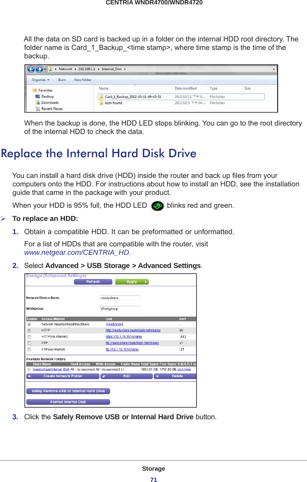 Storage71 CENTRIA WNDR4700/WNDR4720All the data on SD card is backed up in a folder on the internal HDD root directory. The folder name is Card_1_Backup_&lt;time stamp&gt;, where time stamp is the time of the backup. When the backup is done, the HDD LED stops blinking. You can go to the root directory of the internal HDD to check the data.Replace the Internal Hard Disk DriveYou can install a hard disk drive (HDD) inside the router and back up files from your computers onto the HDD. For instructions about how to install an HDD, see the installation guide that came in the package with your product.When your HDD is 95% full, the HDD LED   blinks red and green. To replace an HDD:1.  Obtain a compatible HDD. It can be preformatted or unformatted.For a list of HDDs that are compatible with the router, visit www.netgear.com/CENTRIA_HD.2.  Select Advanced &gt; USB Storage &gt; Advanced Settings.3.  Click the Safely Remove USB or Internal Hard Drive button.