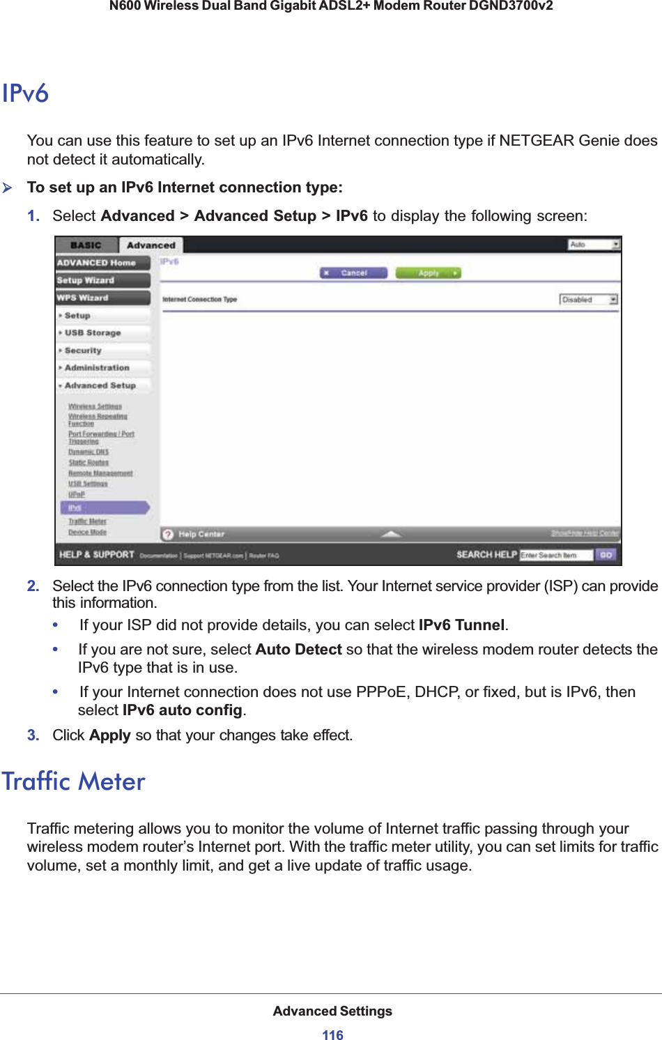 Advanced Settings116N600 Wireless Dual Band Gigabit ADSL2+ Modem Router DGND3700v2 IPv6You can use this feature to set up an IPv6 Internet connection type if NETGEAR Genie does not detect it automatically.¾To set up an IPv6 Internet connection type:1. Select Advanced &gt; Advanced Setup &gt; IPv6 to display the following screen:2.  Select the IPv6 connection type from the list. Your Internet service provider (ISP) can provide this information.•If your ISP did not provide details, you can select IPv6 Tunnel.•     If you are not sure, select Auto Detect so that the wireless modem router detects the IPv6 type that is in use.•If your Internet connection does not use PPPoE, DHCP, or fixed, but is IPv6, then select IPv6 auto config.3.  Click Apply so that your changes take effect.Traffic MeterTraffic metering allows you to monitor the volume of Internet traffic passing through your wireless modem router’s Internet port. With the traffic meter utility, you can set limits for traffic volume, set a monthly limit, and get a live update of traffic usage.