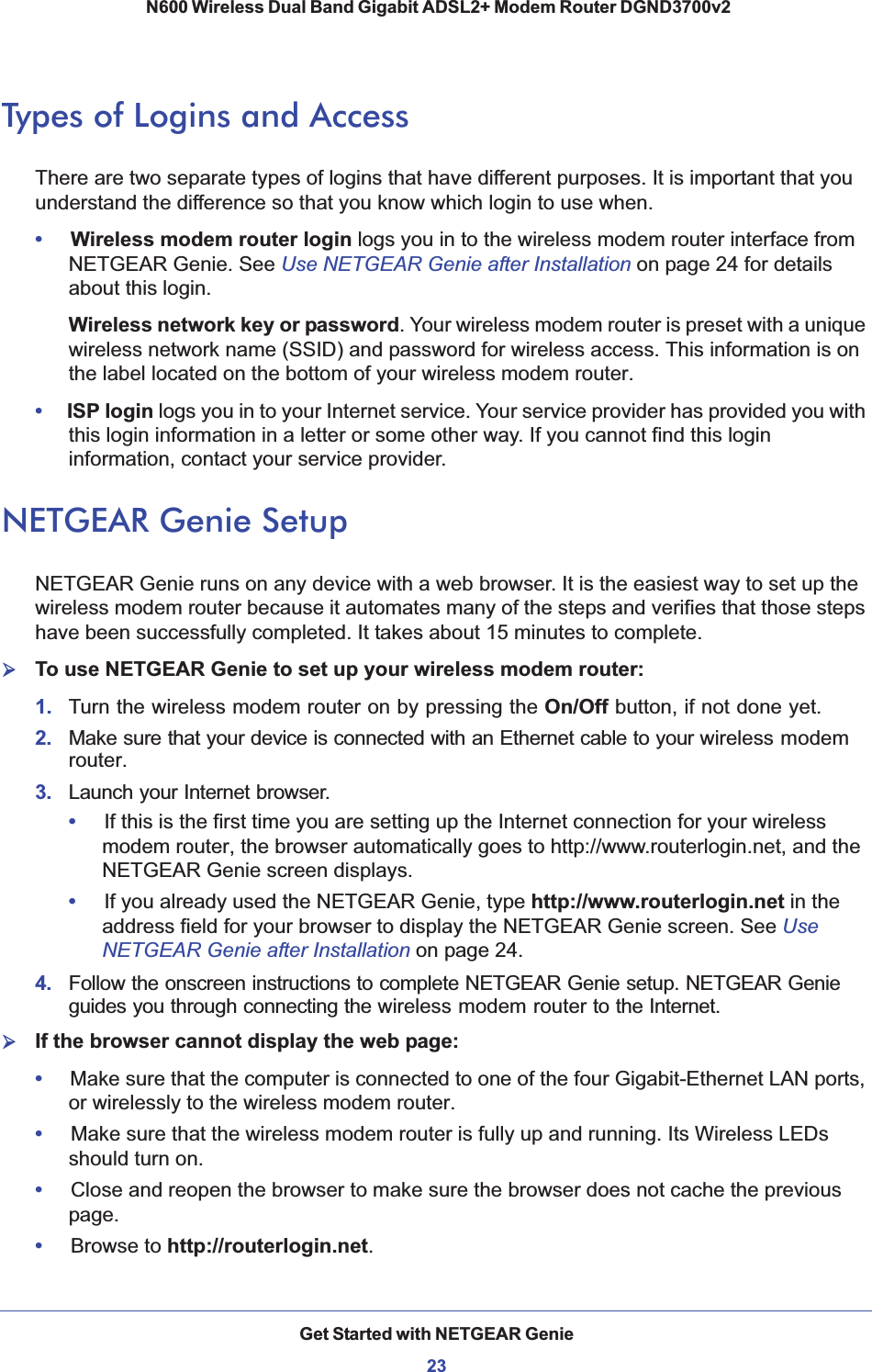 Get Started with NETGEAR Genie23 N600 Wireless Dual Band Gigabit ADSL2+ Modem Router DGND3700v2Types of Logins and AccessThere are two separate types of logins that have different purposes. It is important that you understand the difference so that you know which login to use when.•     Wireless modem router login logs you in to the wireless modem router interface from NETGEAR Genie. See Use NETGEAR Genie after Installation on page 24 for details about this login.Wireless network key or password. Your wireless modem router is preset with a unique wireless network name (SSID) and password for wireless access. This information is on the label located on the bottom of your wireless modem router.•     ISP login logs you in to your Internet service. Your service provider has provided you with this login information in a letter or some other way. If you cannot find this login information, contact your service provider.NETGEAR Genie SetupNETGEAR Genie runs on any device with a web browser. It is the easiest way to set up the wireless modem router because it automates many of the steps and verifies that those steps have been successfully completed. It takes about 15 minutes to complete. ¾To use NETGEAR Genie to set up your wireless modem router:1.  Turn the wireless modem router on by pressing the On/Off button, if not done yet. 2. Make sure that your device is connected with an Ethernet cable to your wireless modemrouter.3. Launch your Internet browser.•     If this is the first time you are setting up the Internet connection for your wireless modem router, the browser automatically goes to http://www.routerlogin.net, and the NETGEAR Genie screen displays.•     If you already used the NETGEAR Genie, type http://www.routerlogin.net in the address field for your browser to display the NETGEAR Genie screen. See UseNETGEAR Genie after Installation on page 24.4. Follow the onscreen instructions to complete NETGEAR Genie setup. NETGEAR Genie guides you through connecting the wireless modem router to the Internet. ¾If the browser cannot display the web page: •     Make sure that the computer is connected to one of the four Gigabit-Ethernet LAN ports, or wirelessly to the wireless modem router.•     Make sure that the wireless modem router is fully up and running. Its Wireless LEDs should turn on.•     Close and reopen the browser to make sure the browser does not cache the previous page.•     Browse to http://routerlogin.net.