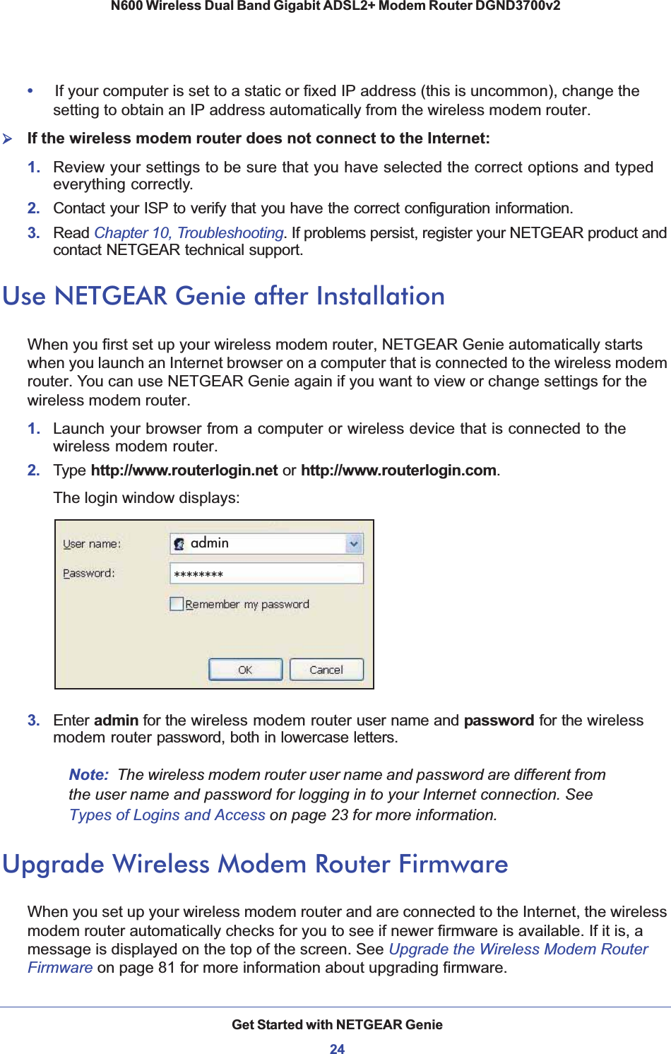 Get Started with NETGEAR Genie24N600 Wireless Dual Band Gigabit ADSL2+ Modem Router DGND3700v2 •If your computer is set to a static or fixed IP address (this is uncommon), change the setting to obtain an IP address automatically from the wireless modem router.¾If the wireless modem router does not connect to the Internet:1. Review your settings to be sure that you have selected the correct options and typed everything correctly. 2.  Contact your ISP to verify that you have the correct configuration information.3.  Read Chapter 10, Troubleshooting. If problems persist, register your NETGEAR product and contact NETGEAR technical support.Use NETGEAR Genie after InstallationWhen you first set up your wireless modem router, NETGEAR Genie automatically starts when you launch an Internet browser on a computer that is connected to the wireless modem router. You can use NETGEAR Genie again if you want to view or change settings for the wireless modem router.1. Launch your browser from a computer or wireless device that is connected to the wireless modem router.2.  Type http://www.routerlogin.net or http://www.routerlogin.com.The login window displays:admin********3.  Enter admin for the wireless modem router user name and password for the wireless modem router password, both in lowercase letters. Note: The wireless modem router user name and password are different from the user name and password for logging in to your Internet connection. See Types of Logins and Access on page 23 for more information.Upgrade Wireless Modem Router FirmwareWhen you set up your wireless modem router and are connected to the Internet, the wireless modem router automatically checks for you to see if newer firmware is available. If it is, a message is displayed on the top of the screen. See Upgrade the Wireless Modem Router Firmware on page 81 for more information about upgrading firmware.