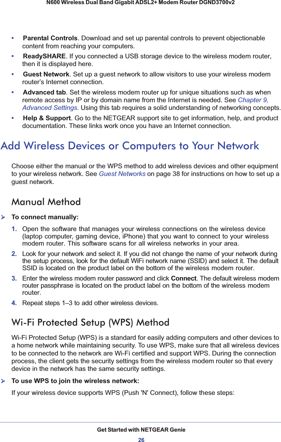 Get Started with NETGEAR Genie26N600 Wireless Dual Band Gigabit ADSL2+ Modem Router DGND3700v2 •Parental Controls. Download and set up parental controls to prevent objectionable content from reaching your computers. •ReadySHARE. If you connected a USB storage device to the wireless modem router, then it is displayed here.•Guest Network. Set up a guest network to allow visitors to use your wireless modem router’s Internet connection.•Advanced tab. Set the wireless modem router up for unique situations such as when remote access by IP or by domain name from the Internet is needed. See Chapter 9, Advanced Settings. Using this tab requires a solid understanding of networking concepts.•Help &amp; Support. Go to the NETGEAR support site to get information, help, and product documentation. These links work once you have an Internet connection.Add Wireless Devices or Computers to Your NetworkChoose either the manual or the WPS method to add wireless devices and other equipment to your wireless network. See Guest Networks on page 38 for instructions on how to set up a guest network.Manual Method¾To connect manually:1. Open the software that manages your wireless connections on the wireless device (laptop computer, gaming device, iPhone) that you want to connect to your wireless modem router. This software scans for all wireless networks in your area.2.  Look for your network and select it. If you did not change the name of your network during the setup process, look for the default WiFi network name (SSID) and select it. The default SSID is located on the product label on the bottom of the wireless modem router.3.  Enter the wireless modem router password and click Connect. The default wireless modem router passphrase is located on the product label on the bottom of the wireless modem router.4.  Repeat steps 1–3 to add other wireless devices.Wi-Fi Protected Setup (WPS) MethodWi-Fi Protected Setup (WPS) is a standard for easily adding computers and other devices to a home network while maintaining security. To use WPS, make sure that all wireless devices to be connected to the network are Wi-Fi certified and support WPS. During the connection process, the client gets the security settings from the wireless modem router so that every device in the network has the same security settings.¾To use WPS to join the wireless network:If your wireless device supports WPS (Push &apos;N&apos; Connect), follow these steps: