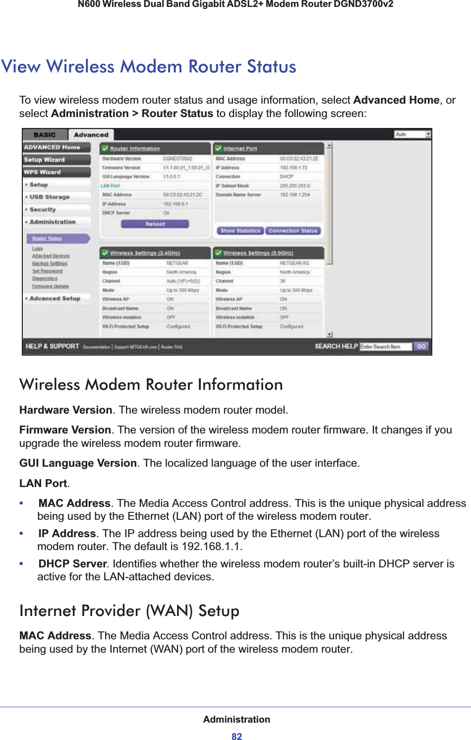 Administration82N600 Wireless Dual Band Gigabit ADSL2+ Modem Router DGND3700v2 View Wireless Modem Router StatusTo view wireless modem router status and usage information, select Advanced Home, or select Administration &gt; Router Status to display the following screen:Wireless Modem Router InformationHardware Version. The wireless modem router model.Firmware Version. The version of the wireless modem router firmware. It changes if you upgrade the wireless modem router firmware.GUI Language Version. The localized language of the user interface.LAN Port.•MAC Address. The Media Access Control address. This is the unique physical address being used by the Ethernet (LAN) port of the wireless modem router. •IP Address. The IP address being used by the Ethernet (LAN) port of the wireless modem router. The default is 192.168.1.1.•DHCP Server. Identifies whether the wireless modem router’s built-in DHCP server is active for the LAN-attached devices.Internet Provider (WAN) SetupMAC Address. The Media Access Control address. This is the unique physical address being used by the Internet (WAN) port of the wireless modem router.