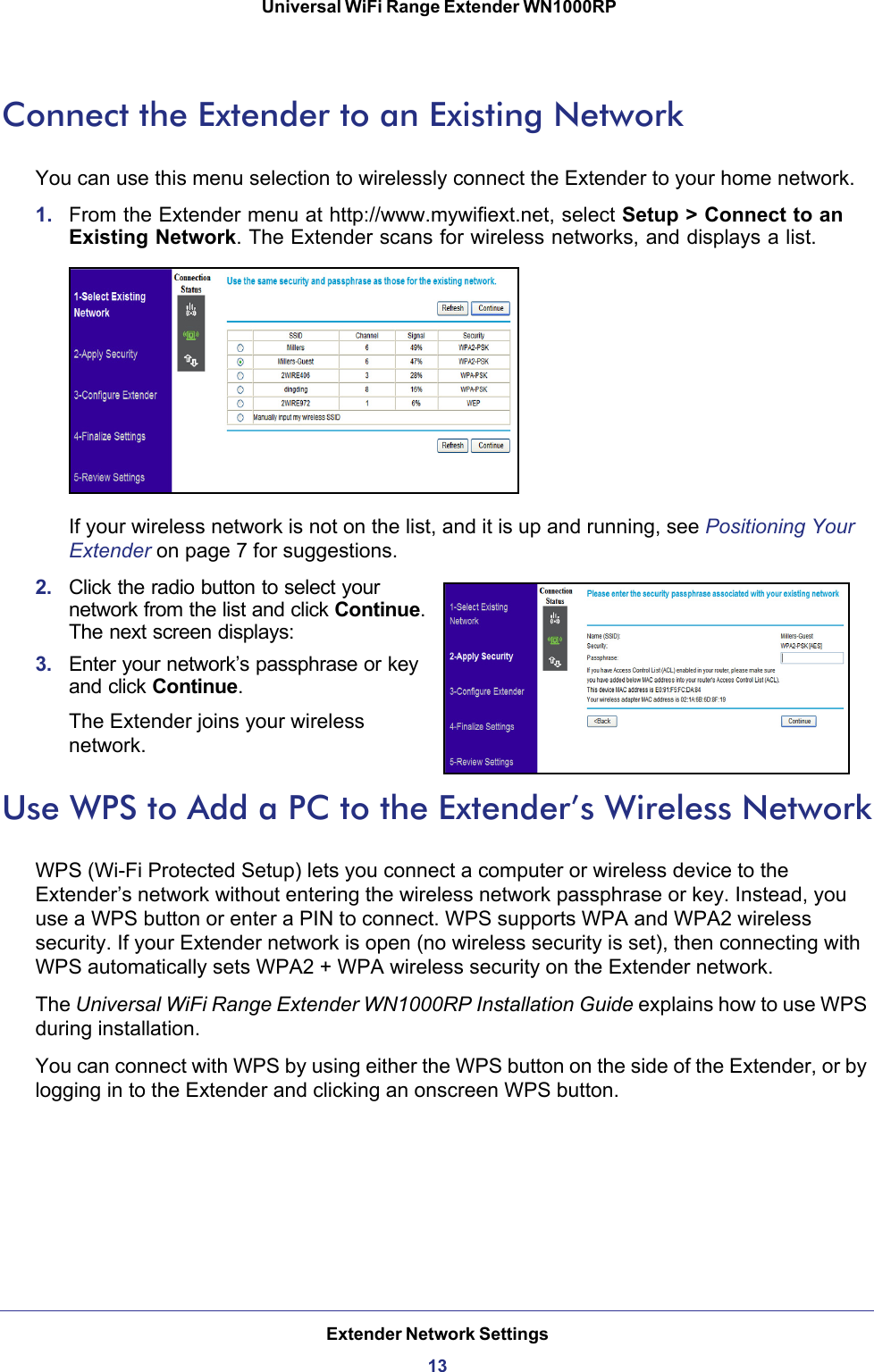 Extender Network Settings13 Universal WiFi Range Extender WN1000RPConnect the Extender to an Existing NetworkYou can use this menu selection to wirelessly connect the Extender to your home network.1.  From the Extender menu at http://www.mywifiext.net, select Setup &gt; Connect to an Existing Network. The Extender scans for wireless networks, and displays a list.If your wireless network is not on the list, and it is up and running, see Positioning Your Extender on page  7 for suggestions.2.  Click the radio button to select your network from the list and click Continue. The next screen displays:3.  Enter your network’s passphrase or key and click Continue. The Extender joins your wireless network.Use WPS to Add a PC to the Extender’s Wireless NetworkWPS (Wi-Fi Protected Setup) lets you connect a computer or wireless device to the Extender’s network without entering the wireless network passphrase or key. Instead, you use a WPS button or enter a PIN to connect. WPS supports WPA and WPA2 wireless security. If your Extender network is open (no wireless security is set), then connecting with WPS automatically sets WPA2 + WPA wireless security on the Extender network.The Universal WiFi Range Extender WN1000RP Installation Guide explains how to use WPS during installation.You can connect with WPS by using either the WPS button on the side of the Extender, or by logging in to the Extender and clicking an onscreen WPS button.
