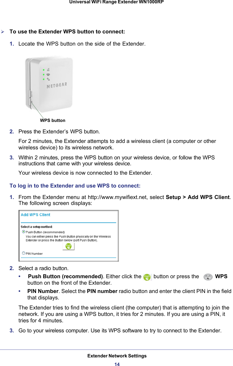 Extender Network Settings14Universal WiFi Range Extender WN1000RP To use the Extender WPS button to connect:1.  Locate the WPS button on the side of the Extender. WPS button2.  Press the Extender’s WPS button.For 2 minutes, the Extender attempts to add a wireless client (a computer or other wireless device) to its wireless network.3.  Within 2 minutes, press the WPS button on your wireless device, or follow the WPS instructions that came with your wireless device.Your wireless device is now connected to the Extender.To log in to the Extender and use WPS to connect:1.  From the Extender menu at http://www.mywifiext.net, select Setup &gt; Add WPS Client. The following screen displays:2.  Select a radio button.•     Push Button (recommended). Either click the   button or press the   WPS button on the front of the Extender.•     PIN Number. Select the PIN number radio button and enter the client PIN in the field that displays.The Extender tries to find the wireless client (the computer) that is attempting to join the network. If you are using a WPS button, it tries for 2 minutes. If you are using a PIN, it tries for 4 minutes.3.  Go to your wireless computer. Use its WPS software to try to connect to the Extender.