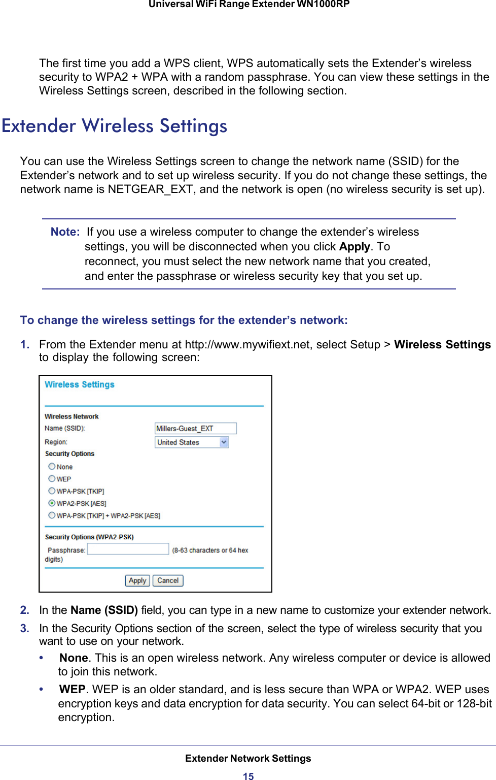 Extender Network Settings15 Universal WiFi Range Extender WN1000RPThe first time you add a WPS client, WPS automatically sets the Extender’s wireless security to WPA2 + WPA with a random passphrase. You can view these settings in the Wireless Settings screen, described in the following section.Extender Wireless SettingsYou can use the Wireless Settings screen to change the network name (SSID) for the Extender’s network and to set up wireless security. If you do not change these settings, the network name is NETGEAR_EXT, and the network is open (no wireless security is set up).Note:  If you use a wireless computer to change the extender’s wireless settings, you will be disconnected when you click Apply. To reconnect, you must select the new network name that you created, and enter the passphrase or wireless security key that you set up. To change the wireless settings for the extender’s network:1.  From the Extender menu at http://www.mywifiext.net, select Setup &gt; Wireless Settings to display the following screen:2.  In the Name (SSID) field, you can type in a new name to customize your extender network. 3.  In the Security Options section of the screen, select the type of wireless security that you want to use on your network.•     None. This is an open wireless network. Any wireless computer or device is allowed to join this network.•     WEP. WEP is an older standard, and is less secure than WPA or WPA2. WEP uses encryption keys and data encryption for data security. You can select 64-bit or 128-bit encryption.