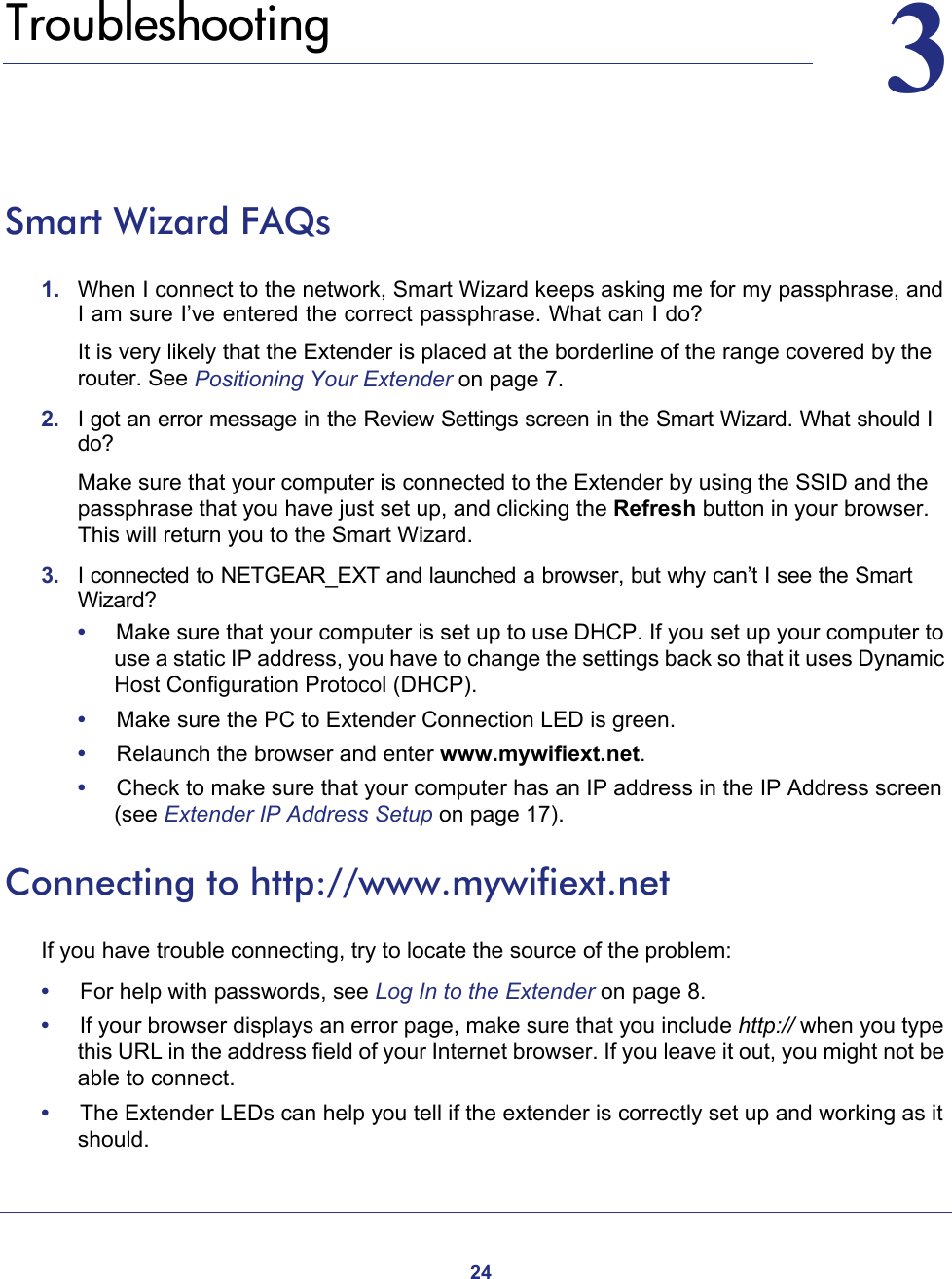 2433.   TroubleshootingSmart Wizard FAQs1.  When I connect to the network, Smart Wizard keeps asking me for my passphrase, and I am sure I’ve entered the correct passphrase. What can I do?It is very likely that the Extender is placed at the borderline of the range covered by the router. See Positioning Your Extender on page  7.2.  I got an error message in the Review Settings screen in the Smart Wizard. What should I do?Make sure that your computer is connected to the Extender by using the SSID and the passphrase that you have just set up, and clicking the Refresh button in your browser. This will return you to the Smart Wizard.3.  I connected to NETGEAR_EXT and launched a browser, but why can’t I see the Smart Wizard?•     Make sure that your computer is set up to use DHCP. If you set up your computer to use a static IP address, you have to change the settings back so that it uses Dynamic Host Configuration Protocol (DHCP). •     Make sure the PC to Extender Connection LED is green. •     Relaunch the browser and enter www.mywifiext.net. •     Check to make sure that your computer has an IP address in the IP Address screen (see Extender IP Address Setup on page  17).Connecting to http://www.mywifiext.netIf you have trouble connecting, try to locate the source of the problem:•     For help with passwords, see Log In to the Extender on page  8.•     If your browser displays an error page, make sure that you include http:// when you type this URL in the address field of your Internet browser. If you leave it out, you might not be able to connect.•     The Extender LEDs can help you tell if the extender is correctly set up and working as it should.
