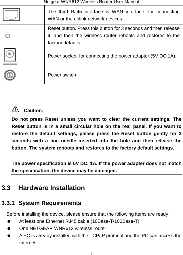 Netgear WNR612 Wireless Router User Manual 7  The third RJ45 interface is WAN interface, for connecting WAN or the uplink network devices.  Reset button. Press this button for 3 seconds and then release it, and then the wireless router reboots and restores to the factory defaults.  Power socket, for connecting the power adapter (5V DC,1A).  Power switch    Caution: Do not press Reset unless you want to clear the current settings. The Reset button is in a small circular hole on the rear panel. If you want to restore the default settings, please press the Reset button gently for 3 seconds with a fine needle inserted into the hole and then release the button. The system reboots and restores to the factory default settings. The power specification is 5V DC, 1A. If the power adapter does not match the specification, the device may be damaged. 3.3   Hardware Installation 3.3.1  System Requirements Before installing the device, please ensure that the following items are ready:    At least one Ethernet RJ45 cable (10Base-T/100Base-T)    One NETGEAR WNR612 wireless router    A PC is already installed with the TCP/IP protocol and the PC can access the Internet. 