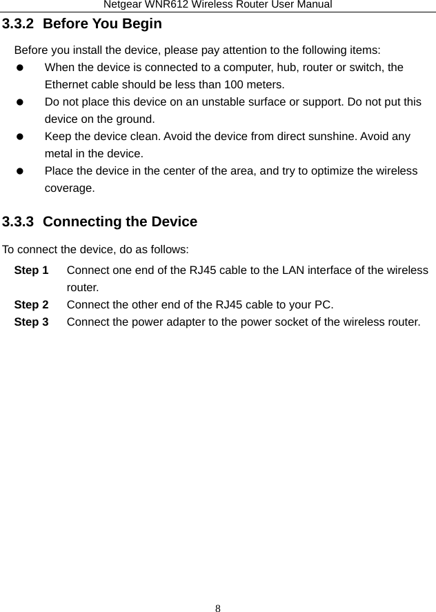 Netgear WNR612 Wireless Router User Manual 8 3.3.2  Before You Begin Before you install the device, please pay attention to the following items:    When the device is connected to a computer, hub, router or switch, the Ethernet cable should be less than 100 meters.    Do not place this device on an unstable surface or support. Do not put this device on the ground.    Keep the device clean. Avoid the device from direct sunshine. Avoid any metal in the device.    Place the device in the center of the area, and try to optimize the wireless coverage. 3.3.3  Connecting the Device To connect the device, do as follows: Step 1  Connect one end of the RJ45 cable to the LAN interface of the wireless router. Step 2  Connect the other end of the RJ45 cable to your PC. Step 3  Connect the power adapter to the power socket of the wireless router. 