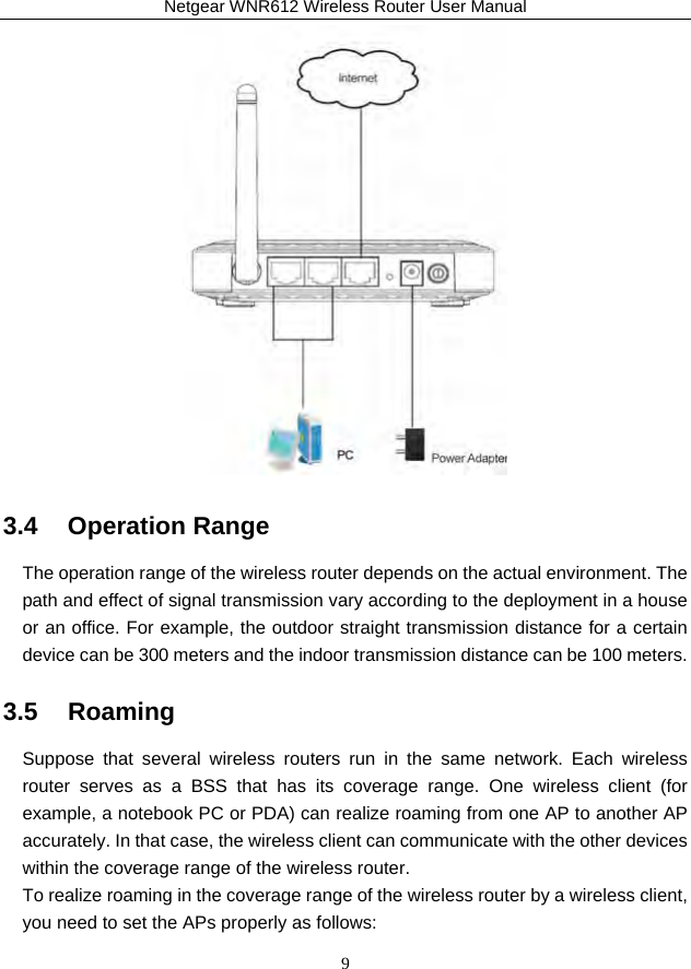 Netgear WNR612 Wireless Router User Manual 9  3.4   Operation Range The operation range of the wireless router depends on the actual environment. The path and effect of signal transmission vary according to the deployment in a house or an office. For example, the outdoor straight transmission distance for a certain device can be 300 meters and the indoor transmission distance can be 100 meters. 3.5   Roaming Suppose that several wireless routers run in the same network. Each wireless router serves as a BSS that has its coverage range. One wireless client (for example, a notebook PC or PDA) can realize roaming from one AP to another AP accurately. In that case, the wireless client can communicate with the other devices within the coverage range of the wireless router. To realize roaming in the coverage range of the wireless router by a wireless client, you need to set the APs properly as follows: 
