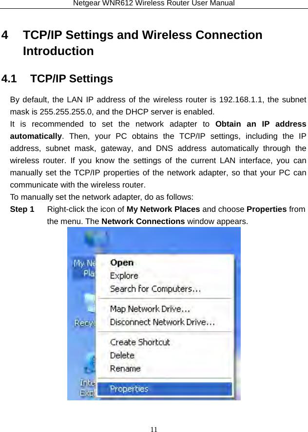 Netgear WNR612 Wireless Router User Manual 11 4   TCP/IP Settings and Wireless Connection Introduction 4.1   TCP/IP Settings By default, the LAN IP address of the wireless router is 192.168.1.1, the subnet mask is 255.255.255.0, and the DHCP server is enabled. It is recommended to set the network adapter to Obtain an IP address automatically. Then, your PC obtains the TCP/IP settings, including the IP address, subnet mask, gateway, and DNS address automatically through the wireless router. If you know the settings of the current LAN interface, you can manually set the TCP/IP properties of the network adapter, so that your PC can communicate with the wireless router. To manually set the network adapter, do as follows: Step 1  Right-click the icon of My Network Places and choose Properties from the menu. The Network Connections window appears.   