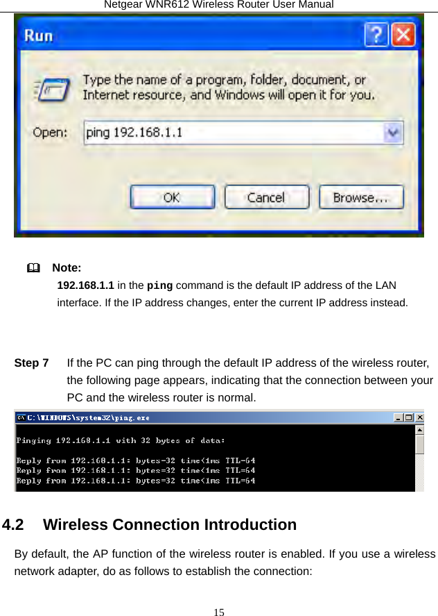 Netgear WNR612 Wireless Router User Manual 15    Note:  192.168.1.1 in the ping command is the default IP address of the LAN interface. If the IP address changes, enter the current IP address instead.  Step 7  If the PC can ping through the default IP address of the wireless router, the following page appears, indicating that the connection between your PC and the wireless router is normal.  4.2   Wireless Connection Introduction By default, the AP function of the wireless router is enabled. If you use a wireless network adapter, do as follows to establish the connection: 