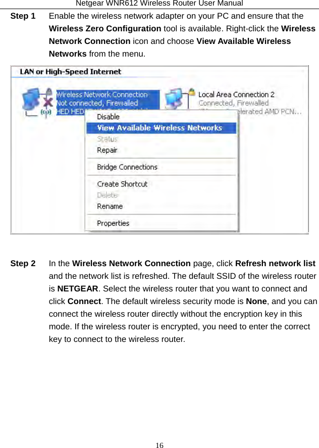 Netgear WNR612 Wireless Router User Manual 16 Step 1  Enable the wireless network adapter on your PC and ensure that the Wireless Zero Configuration tool is available. Right-click the Wireless Network Connection icon and choose View Available Wireless Networks from the menu.   Step 2  In the Wireless Network Connection page, click Refresh network list and the network list is refreshed. The default SSID of the wireless router is NETGEAR. Select the wireless router that you want to connect and click Connect. The default wireless security mode is None, and you can connect the wireless router directly without the encryption key in this mode. If the wireless router is encrypted, you need to enter the correct key to connect to the wireless router. 
