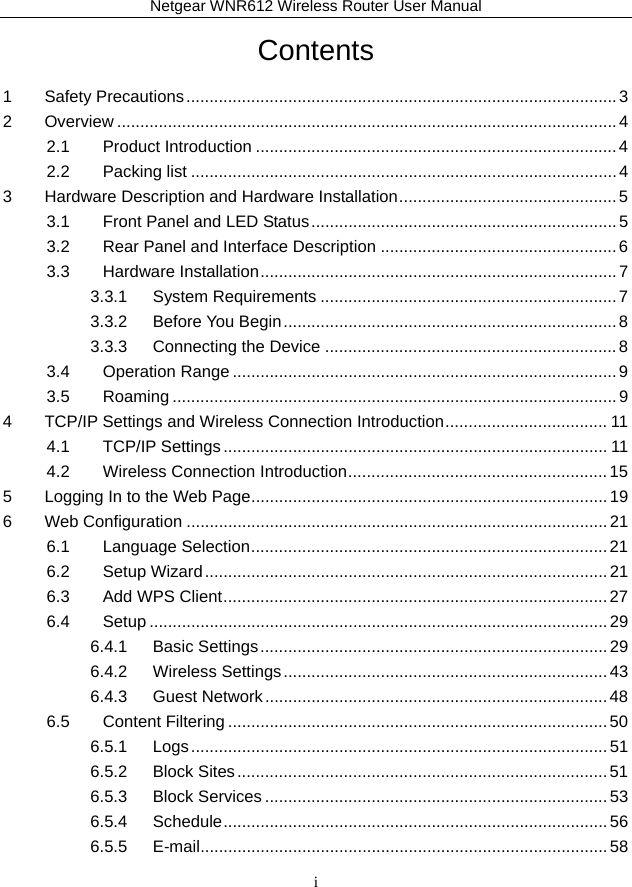 Netgear WNR612 Wireless Router User Manual i Contents 1 Safety Precautions ............................................................................................. 3 2 Overview ............................................................................................................ 4 2.1 Product Introduction .............................................................................. 4 2.2 Packing list ............................................................................................ 4 3 Hardware Description and Hardware Installation ............................................... 5 3.1 Front Panel and LED Status .................................................................. 5 3.2 Rear Panel and Interface Description ................................................... 6 3.3 Hardware Installation ............................................................................. 7 3.3.1 System Requirements ................................................................ 7 3.3.2 Before You Begin ........................................................................ 8 3.3.3 Connecting the Device ............................................................... 8 3.4 Operation Range ................................................................................... 9 3.5 Roaming ................................................................................................ 9 4 TCP/IP Settings and Wireless Connection Introduction ................................... 11 4.1 TCP/IP Settings ................................................................................... 11 4.2 Wireless Connection Introduction ........................................................ 15 5 Logging In to the Web Page ............................................................................. 19 6 Web Configuration ........................................................................................... 21 6.1 Language Selection ............................................................................. 21 6.2 Setup Wizard ....................................................................................... 21 6.3 Add WPS Client ................................................................................... 27 6.4 Setup ................................................................................................... 29 6.4.1 Basic Settings ........................................................................... 29 6.4.2 Wireless Settings ...................................................................... 43 6.4.3 Guest Network .......................................................................... 48 6.5 Content Filtering .................................................................................. 50 6.5.1 Logs .......................................................................................... 51 6.5.2 Block Sites ................................................................................ 51 6.5.3 Block Services .......................................................................... 53 6.5.4 Schedule ...................................................................................  56 6.5.5 E-mail ........................................................................................ 58 