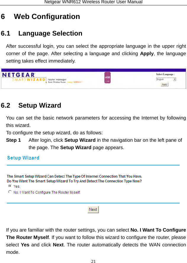 Netgear WNR612 Wireless Router User Manual 21 6   Web Configuration 6.1   Language Selection After successful login, you can select the appropriate language in the upper right corner of the page. After selecting a language and clicking Apply, the language setting takes effect immediately.  6.2   Setup Wizard You can set the basic network parameters for accessing the Internet by following this wizard. To configure the setup wizard, do as follows: Step 1  After login, click Setup Wizard in the navigation bar on the left pane of the page. The Setup Wizard page appears.   If you are familiar with the router settings, you can select No. I Want To Configure The Router Myself. If you want to follow this wizard to configure the router, please select Yes and click Next. The router automatically detects the WAN connection mode. 