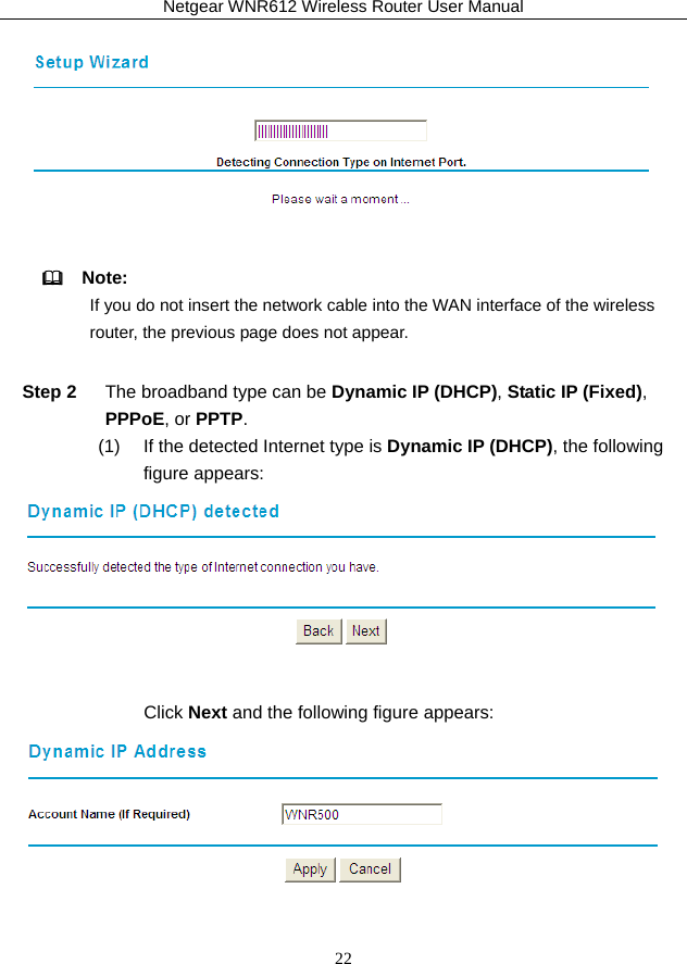 Netgear WNR612 Wireless Router User Manual 22    Note: If you do not insert the network cable into the WAN interface of the wireless router, the previous page does not appear. Step 2  The broadband type can be Dynamic IP (DHCP), Static IP (Fixed), PPPoE, or PPTP. (1)   If the detected Internet type is Dynamic IP (DHCP), the following figure appears:   Click Next and the following figure appears:  