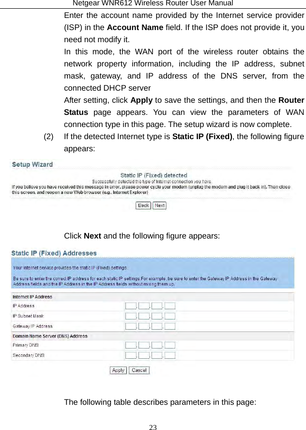 Netgear WNR612 Wireless Router User Manual 23 Enter the account name provided by the Internet service provider (ISP) in the Account Name field. If the ISP does not provide it, you need not modify it. In this mode, the WAN port of the wireless router obtains the network property information, including the IP address, subnet mask, gateway, and IP address of the DNS server, from the connected DHCP server   After setting, click Apply to save the settings, and then the Router Status page appears. You can view the parameters of WAN connection type in this page. The setup wizard is now complete. (2)   If the detected Internet type is Static IP (Fixed), the following figure appears:   Click Next and the following figure appears:   The following table describes parameters in this page:  