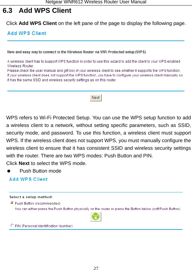 Netgear WNR612 Wireless Router User Manual 27 6.3   Add WPS Client Click Add WPS Client on the left pane of the page to display the following page.   WPS refers to Wi-Fi Protected Setup. You can use the WPS setup function to add a wireless client to a network, without setting specific parameters, such as SSID, security mode, and password. To use this function, a wireless client must support WPS. If the wireless client does not support WPS, you must manually configure the wireless client to ensure that it has consistent SSID and wireless security settings with the router. There are two WPS modes: Push Button and PIN.   Click Next to select the WPS mode.    Push Button mode   