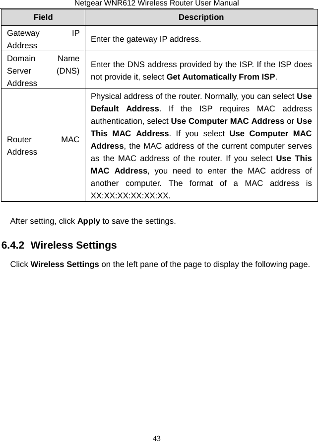 Netgear WNR612 Wireless Router User Manual 43 Field  Description Gateway IP Address  Enter the gateway IP address. Domain Name Server (DNS) Address Enter the DNS address provided by the ISP. If the ISP does not provide it, select Get Automatically From ISP. Router MAC Address Physical address of the router. Normally, you can select Use Default Address. If the ISP requires MAC address authentication, select Use Computer MAC Address or Use This MAC Address. If you select Use Computer MAC Address, the MAC address of the current computer serves as the MAC address of the router. If you select Use This MAC Address, you need to enter the MAC address of another computer. The format of a MAC address is XX:XX:XX:XX:XX:XX.  After setting, click Apply to save the settings. 6.4.2  Wireless Settings Click Wireless Settings on the left pane of the page to display the following page. 