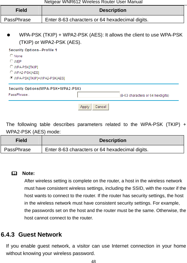 Netgear WNR612 Wireless Router User Manual 48 Field  Description PassPhrase  Enter 8-63 characters or 64 hexadecimal digits.     WPA-PSK (TKIP) + WPA2-PSK (AES): It allows the client to use WPA-PSK (TKIP) or WPA2-PSK (AES).   The following table describes parameters related to the WPA-PSK (TKIP) + WPA2-PSK (AES) mode:   Field  Description PassPhrase  Enter 8-63 characters or 64 hexadecimal digits.    Note:  After wireless setting is complete on the router, a host in the wireless network must have consistent wireless settings, including the SSID, with the router if the host wants to connect to the router. If the router has security settings, the host in the wireless network must have consistent security settings. For example, the passwords set on the host and the router must be the same. Otherwise, the host cannot connect to the router. 6.4.3  Guest Network If you enable guest network, a visitor can use Internet connection in your home without knowing your wireless password. 