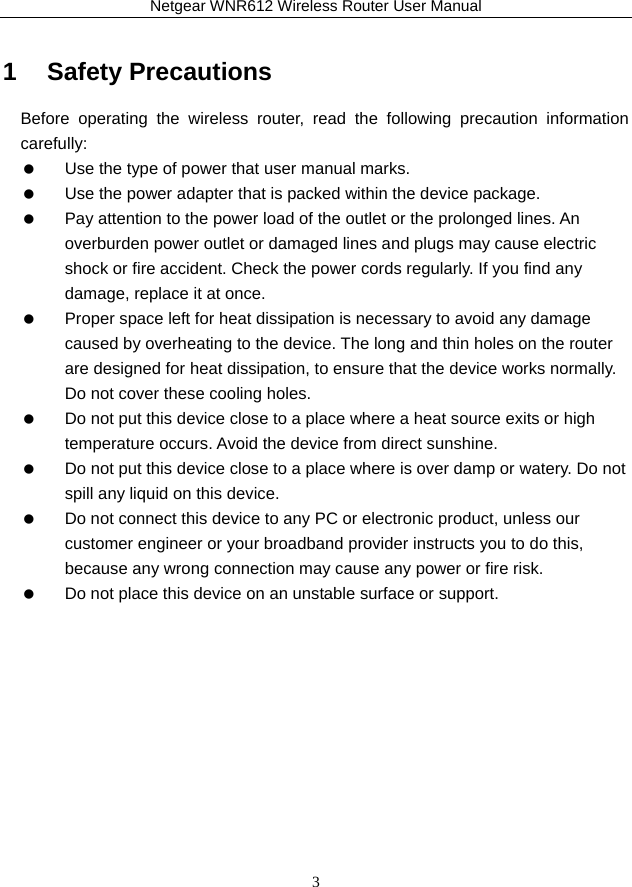 Netgear WNR612 Wireless Router User Manual 3 1   Safety Precautions Before operating the wireless router, read the following precaution information carefully:    Use the type of power that user manual marks.    Use the power adapter that is packed within the device package.    Pay attention to the power load of the outlet or the prolonged lines. An overburden power outlet or damaged lines and plugs may cause electric shock or fire accident. Check the power cords regularly. If you find any damage, replace it at once.    Proper space left for heat dissipation is necessary to avoid any damage caused by overheating to the device. The long and thin holes on the router are designed for heat dissipation, to ensure that the device works normally. Do not cover these cooling holes.    Do not put this device close to a place where a heat source exits or high temperature occurs. Avoid the device from direct sunshine.    Do not put this device close to a place where is over damp or watery. Do not spill any liquid on this device.    Do not connect this device to any PC or electronic product, unless our customer engineer or your broadband provider instructs you to do this, because any wrong connection may cause any power or fire risk.    Do not place this device on an unstable surface or support. 