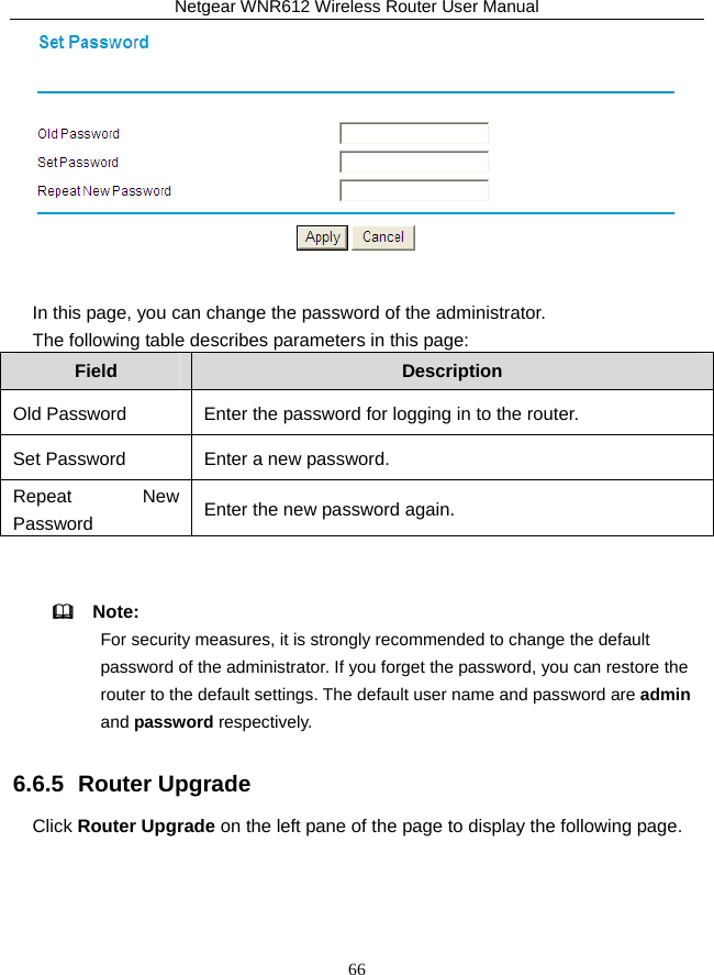 Netgear WNR612 Wireless Router User Manual 66   In this page, you can change the password of the administrator. The following table describes parameters in this page: Field  Description Old Password  Enter the password for logging in to the router. Set Password Enter a new password. Repeat New Password  Enter the new password again.    Note: For security measures, it is strongly recommended to change the default password of the administrator. If you forget the password, you can restore the router to the default settings. The default user name and password are admin and password respectively. 6.6.5  Router Upgrade Click Router Upgrade on the left pane of the page to display the following page. 