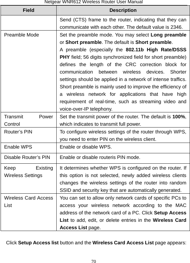Netgear WNR612 Wireless Router User Manual 70 Field  Description Send (CTS) frame to the router, indicating that they can communicate with each other. The default value is 2346. Preamble Mode  Set the preamble mode. You may select Long preamble or Short preamble. The default is Short preamble. A preamble (especially the 802.11b High Rate/DSSS PHY field; 56 digits synchronized field for short preamble) defines the length of the CRC correction block for communication between wireless devices. Shorter settings should be applied in a network of intense traffics. Short preamble is mainly used to improve the efficiency of a wireless network for applications that have high requirement of real-time, such as streaming video and voice-over-IP telephony. Transmit Power Control Set the transmit power of the router. The default is 100%, which indicates to transmit full power. Router’s PIN  To configure wireless settings of the router through WPS, you need to enter PIN on the wireless client. Enable WPS  Enable or disable WPS. Disable Router’s PIN  Enable or disable routeris PIN mode. Keep Existing Wireless Settings It determines whether WPS is configured on the router. If this option is not selected, newly added wireless clients changes the wireless settings of the router into random SSID and security key that are automatically generated.   Wireless Card Access List You can set to allow only network cards of specific PCs to access your wireless network according to the MAC address of the network card of a PC. Click Setup Access List to add, edit, or delete entries in the Wireless Card Access List page.  Click Setup Access list button and the Wireless Card Access List page appears: 
