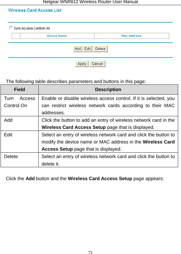 Netgear WNR612 Wireless Router User Manual 71   The following table describes parameters and buttons in this page: Field  Description Turn Access Control On Enable or disable wireless access control. If it is selected, you can restrict wireless network cards according to their MAC addresses. Add  Click the button to add an entry of wireless network card in the Wireless Card Access Setup page that is displayed. Edit  Select an entry of wireless network card and click the button to modify the device name or MAC address in the Wireless Card Access Setup page that is displayed. Delete  Select an entry of wireless network card and click the button to delete it.  Click the Add button and the Wireless Card Access Setup page appears: 