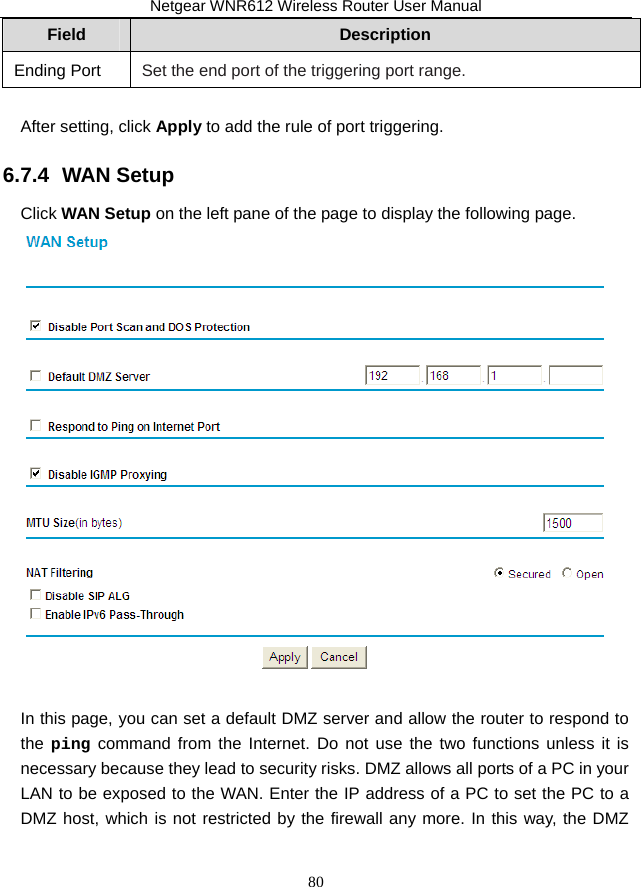 Netgear WNR612 Wireless Router User Manual 80 Field  Description Ending Port Set the end port of the triggering port range.  After setting, click Apply to add the rule of port triggering. 6.7.4  WAN Setup Click WAN Setup on the left pane of the page to display the following page.   In this page, you can set a default DMZ server and allow the router to respond to the ping command from the Internet. Do not use the two functions unless it is necessary because they lead to security risks. DMZ allows all ports of a PC in your LAN to be exposed to the WAN. Enter the IP address of a PC to set the PC to a DMZ host, which is not restricted by the firewall any more. In this way, the DMZ 