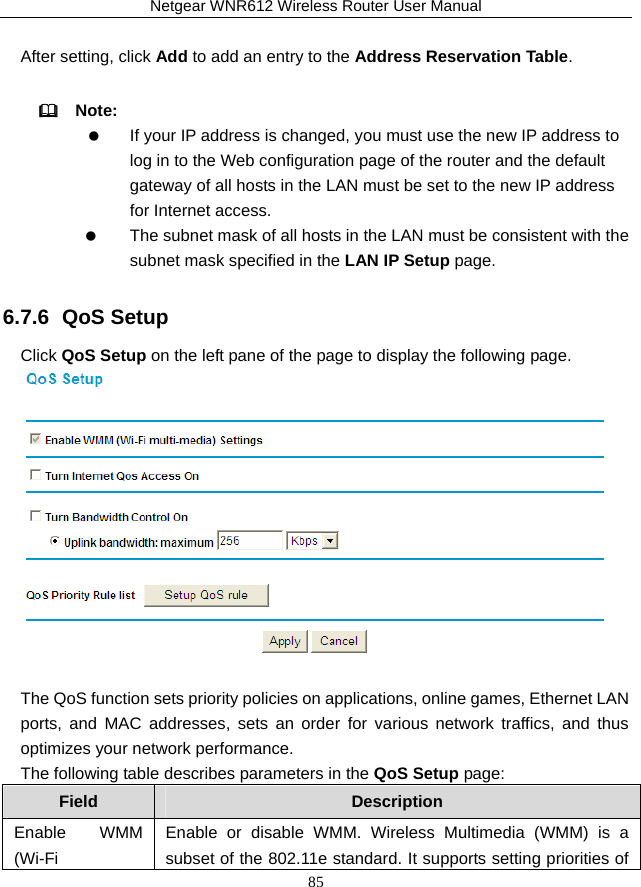 Netgear WNR612 Wireless Router User Manual 85  After setting, click Add to add an entry to the Address Reservation Table.   Note:     If your IP address is changed, you must use the new IP address to log in to the Web configuration page of the router and the default gateway of all hosts in the LAN must be set to the new IP address for Internet access.    The subnet mask of all hosts in the LAN must be consistent with the subnet mask specified in the LAN IP Setup page. 6.7.6  QoS Setup Click QoS Setup on the left pane of the page to display the following page.   The QoS function sets priority policies on applications, online games, Ethernet LAN ports, and MAC addresses, sets an order for various network traffics, and thus optimizes your network performance. The following table describes parameters in the QoS Setup page: Field  Description Enable WMM (Wi-Fi Enable or disable WMM. Wireless Multimedia (WMM) is a subset of the 802.11e standard. It supports setting priorities of 