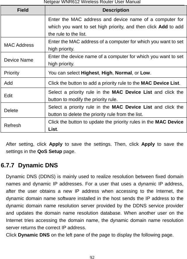 Netgear WNR612 Wireless Router User Manual 92 Field  Description Enter the MAC address and device name of a computer for which you want to set high priority, and then click Add to add the rule to the list. MAC Address  Enter the MAC address of a computer for which you want to set high priority. Device Name  Enter the device name of a computer for which you want to set high priority. Priority  You can select Highest, High, Normal, or Low. Add  Click the button to add a priority rule to the MAC Device List. Edit  Select a priority rule in the MAC Device List and click the button to modify the priority rule. Delete  Select a priority rule in the MAC Device List and click the button to delete the priority rule from the list. Refresh  Click the button to update the priority rules in the MAC Device List.  After setting, click Apply to save the settings. Then, click Apply to save the settings in the QoS Setup page. 6.7.7  Dynamic DNS Dynamic DNS (DDNS) is mainly used to realize resolution between fixed domain names and dynamic IP addresses. For a user that uses a dynamic IP address, after the user obtains a new IP address when accessing to the Internet, the dynamic domain name software installed in the host sends the IP address to the dynamic domain name resolution server provided by the DDNS service provider and updates the domain name resolution database. When another user on the Internet tries accessing the domain name, the dynamic domain name resolution server returns the correct IP address. Click Dynamic DNS on the left pane of the page to display the following page.   