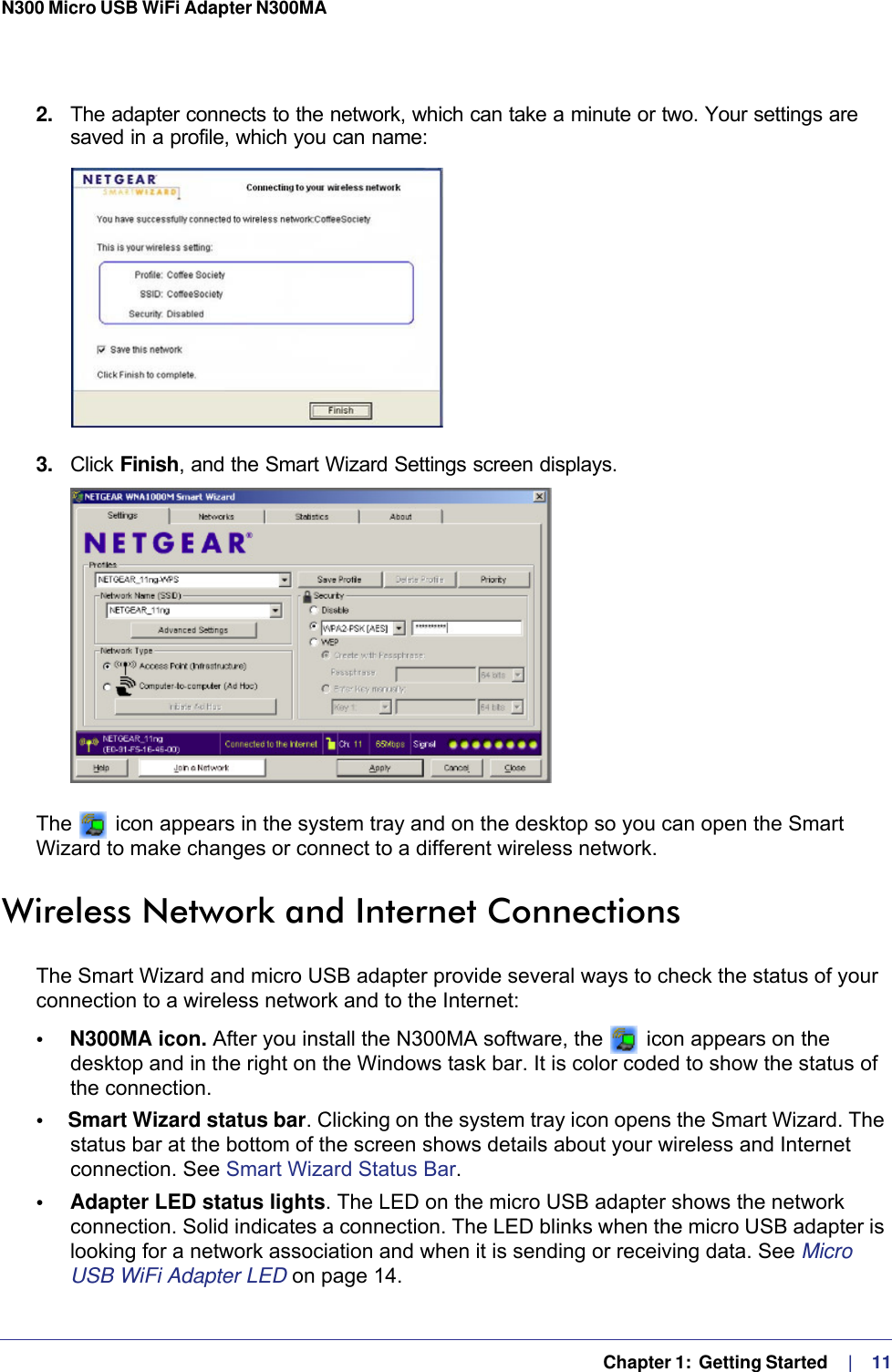   Chapter 1:  Getting Started     |    11N300 Micro USB WiFi Adapter N300MA 2.  The adapter connects to the network, which can take a minute or two. Your settings are saved in a profile, which you can name:3.  Click Finish, and the Smart Wizard Settings screen displays. The   icon appears in the system tray and on the desktop so you can open the Smart Wizard to make changes or connect to a different wireless network. Wireless Network and Internet ConnectionsThe Smart Wizard and micro USB adapter provide several ways to check the status of your connection to a wireless network and to the Internet:•     N300MA icon. After you install the N300MA software, the   icon appears on the desktop and in the right on the Windows task bar. It is color coded to show the status of the connection. •     Smart Wizard status bar. Clicking on the system tray icon opens the Smart Wizard. The status bar at the bottom of the screen shows details about your wireless and Internet connection. See Smart Wizard Status Bar.•     Adapter LED status lights. The LED on the micro USB adapter shows the network connection. Solid indicates a connection. The LED blinks when the micro USB adapter is looking for a network association and when it is sending or receiving data. See Micro USB WiFi Adapter LED on page  14.