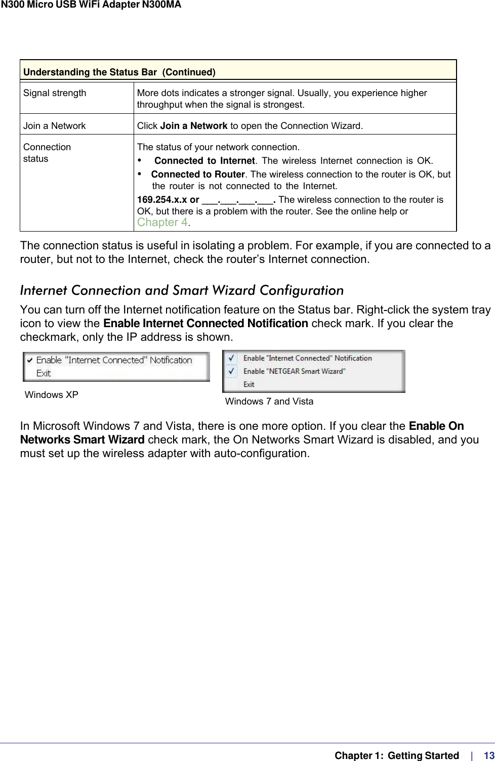   Chapter 1:  Getting Started     |    13N300 Micro USB WiFi Adapter N300MA The connection status is useful in isolating a problem. For example, if you are connected to a router, but not to the Internet, check the router’s Internet connection.Internet Connection and Smart Wizard ConfigurationYou can turn off the Internet notification feature on the Status bar. Right-click the system tray icon to view the Enable Internet Connected Notification check mark. If you clear the checkmark, only the IP address is shown.In Microsoft Windows 7 and Vista, there is one more option. If you clear the Enable On Networks Smart Wizard check mark, the On Networks Smart Wizard is disabled, and you must set up the wireless adapter with auto-configuration.Signal strength More dots indicates a stronger signal. Usually, you experience higher throughput when the signal is strongest.Join a Network Click Join a Network to open the Connection Wizard.Connection  statusThe status of your network connection.•  Connected to Internet. The wireless Internet connection is OK.• Connected to Router. The wireless connection to the router is OK, but the router is not connected to the Internet.169.254.x.x or ___.___.___.___. The wireless connection to the router is OK, but there is a problem with the router. See the online help or Chapter 4.Understanding the Status Bar  (Continued)Windows XP Windows 7 and Vista