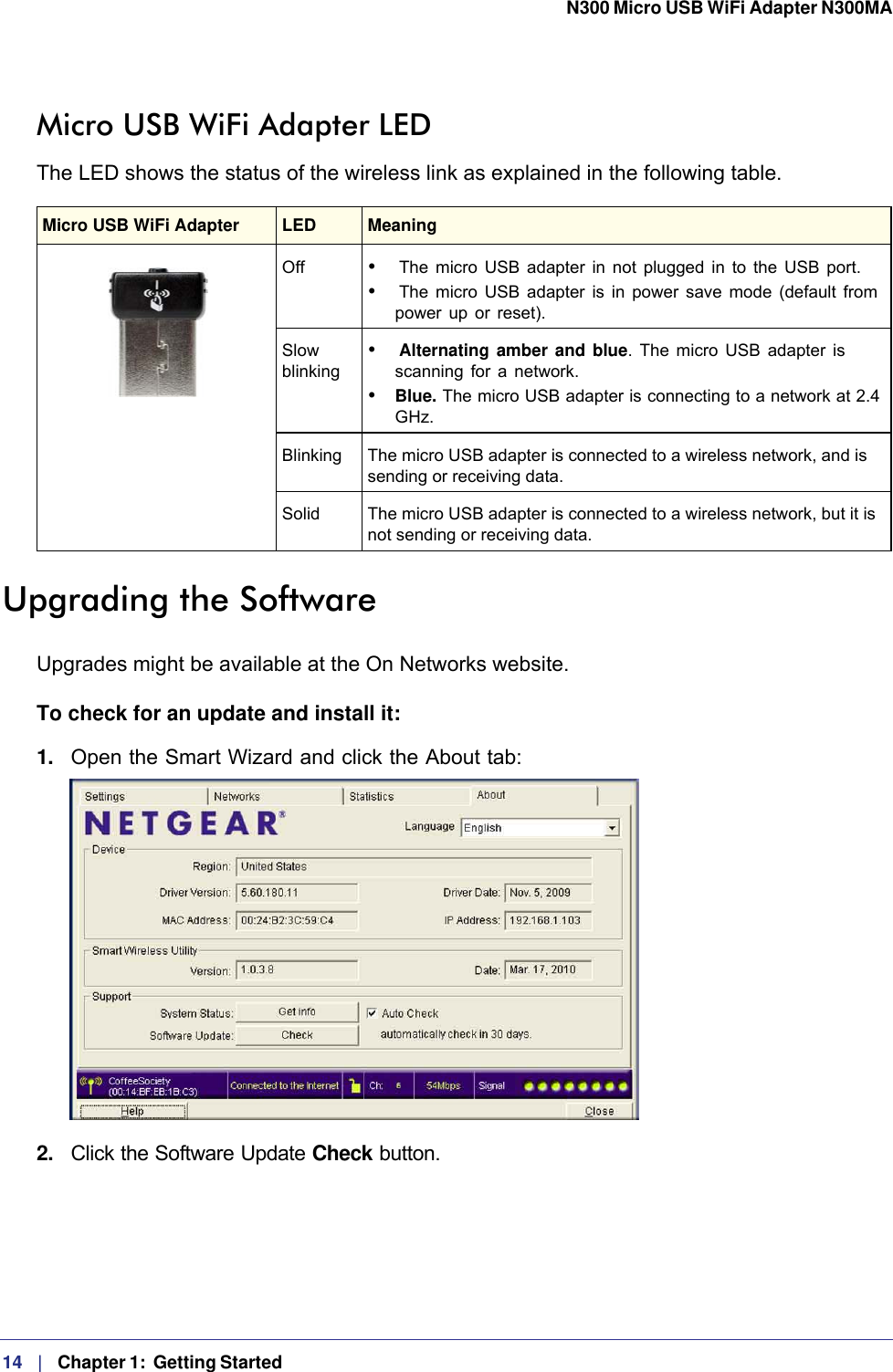 14   |   Chapter 1:  Getting Started  N300 Micro USB WiFi Adapter N300MA Micro USB WiFi Adapter LEDThe LED shows the status of the wireless link as explained in the following table.Upgrading the SoftwareUpgrades might be available at the On Networks website. To check for an update and install it:1.  Open the Smart Wizard and click the About tab:2.  Click the Software Update Check button.Micro USB WiFi Adapter LED  MeaningOff •  The micro USB adapter in not plugged in to the USB port.•  The micro USB adapter is in power save mode (default from power up or reset).Slow blinking •  Alternating amber and blue. The micro USB adapter is scanning for a network.• Blue. The micro USB adapter is connecting to a network at 2.4 GHz.Blinking The micro USB adapter is connected to a wireless network, and is sending or receiving data.Solid The micro USB adapter is connected to a wireless network, but it is not sending or receiving data.