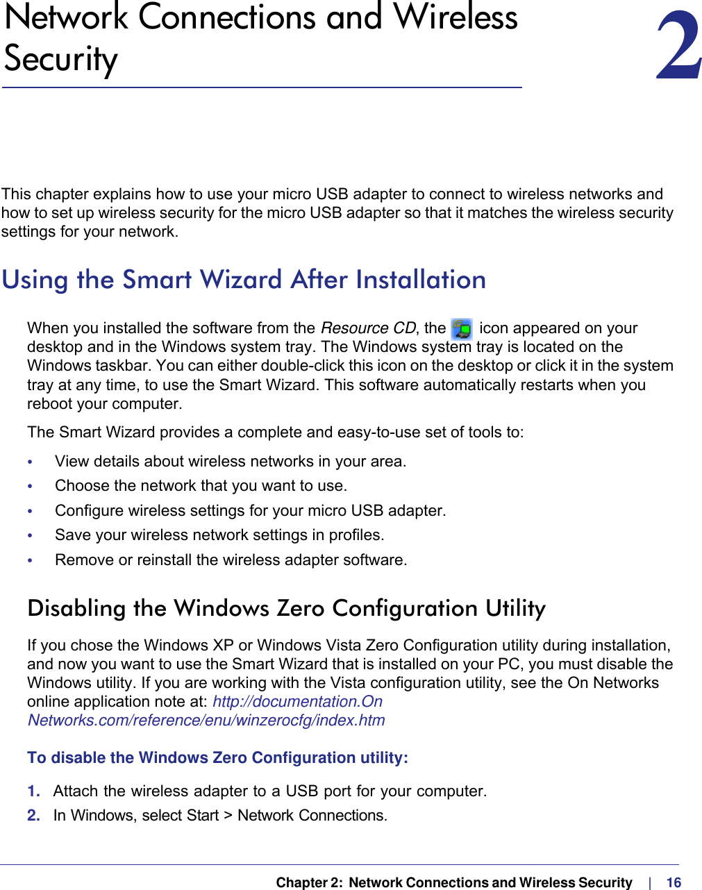   Chapter 2:  Network Connections and Wireless Security     |    162.   Network Connections and Wireless Security 2This chapter explains how to use your micro USB adapter to connect to wireless networks and how to set up wireless security for the micro USB adapter so that it matches the wireless security settings for your network. Using the Smart Wizard After InstallationWhen you installed the software from the Resource CD, the   icon appeared on your desktop and in the Windows system tray. The Windows system tray is located on the Windows taskbar. You can either double-click this icon on the desktop or click it in the system tray at any time, to use the Smart Wizard. This software automatically restarts when you reboot your computer. The Smart Wizard provides a complete and easy-to-use set of tools to:•     View details about wireless networks in your area.•     Choose the network that you want to use.•     Configure wireless settings for your micro USB adapter.•     Save your wireless network settings in profiles.•     Remove or reinstall the wireless adapter software.Disabling the Windows Zero Configuration UtilityIf you chose the Windows XP or Windows Vista Zero Configuration utility during installation, and now you want to use the Smart Wizard that is installed on your PC, you must disable the Windows utility. If you are working with the Vista configuration utility, see the On Networks online application note at: http://documentation.On Networks.com/reference/enu/winzerocfg/index.htm To disable the Windows Zero Configuration utility:1.  Attach the wireless adapter to a USB port for your computer.2.  In Windows, select Start &gt; Network Connections. 