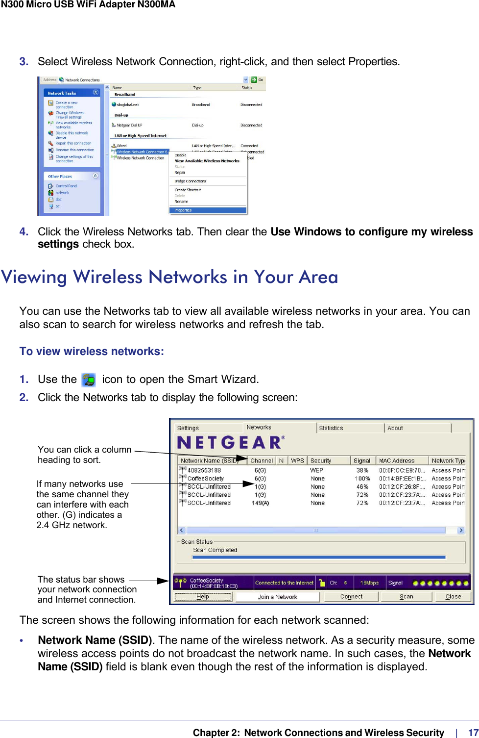   Chapter 2:  Network Connections and Wireless Security     |    17N300 Micro USB WiFi Adapter N300MA 3.  Select Wireless Network Connection, right-click, and then select Properties. 4.  Click the Wireless Networks tab. Then clear the Use Windows to configure my wireless settings check box.Viewing Wireless Networks in Your AreaYou can use the Networks tab to view all available wireless networks in your area. You can also scan to search for wireless networks and refresh the tab.To view wireless networks:1.  Use the   icon to open the Smart Wizard. 2.  Click the Networks tab to display the following screen:You can click a columnheading to sort.If many networks usethe same channel theycan interfere with eachother. (G) indicates aThe status bar showsyour network connectionand Internet connection.2.4 GHz network.The screen shows the following information for each network scanned:•     Network Name (SSID). The name of the wireless network. As a security measure, some wireless access points do not broadcast the network name. In such cases, the Network Name (SSID) field is blank even though the rest of the information is displayed. 