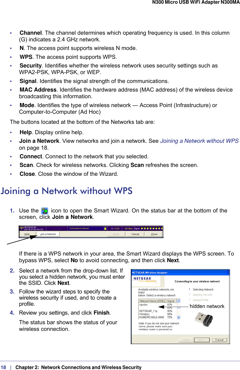 18   |   Chapter 2:  Network Connections and Wireless Security  N300 Micro USB WiFi Adapter N300MA •     Channel. The channel determines which operating frequency is used. In this column  (G) indicates a 2.4 GHz network.•     N. The access point supports wireless N mode.•     WPS. The access point supports WPS.•     Security. Identifies whether the wireless network uses security settings such as  WPA2-PSK, WPA-PSK, or WEP.•     Signal. Identifies the signal strength of the communications.•     MAC Address. Identifies the hardware address (MAC address) of the wireless device broadcasting this information.•     Mode. Identifies the type of wireless network — Access Point (Infrastructure) or Computer-to-Computer (Ad Hoc)The buttons located at the bottom of the Networks tab are:•     Help. Display online help.•     Join a Network. View networks and join a network. See Joining a Network without WPS on page  18.•     Connect. Connect to the network that you selected.•     Scan. Check for wireless networks. Clicking Scan refreshes the screen.•     Close. Close the window of the Wizard.Joining a Network without WPS1.  Use the   icon to open the Smart Wizard. On the status bar at the bottom of the screen, click Join a Network. If there is a WPS network in your area, the Smart Wizard displays the WPS screen. To bypass WPS, select No to avoid connecting, and then click Next.2.  Select a network from the drop-down list. If you select a hidden network, you must enter the SSID. Click Next.hidden network3.  Follow the wizard steps to specify the wireless security if used, and to create a profile. 4.  Review you settings, and click Finish.The status bar shows the status of your wireless connection.