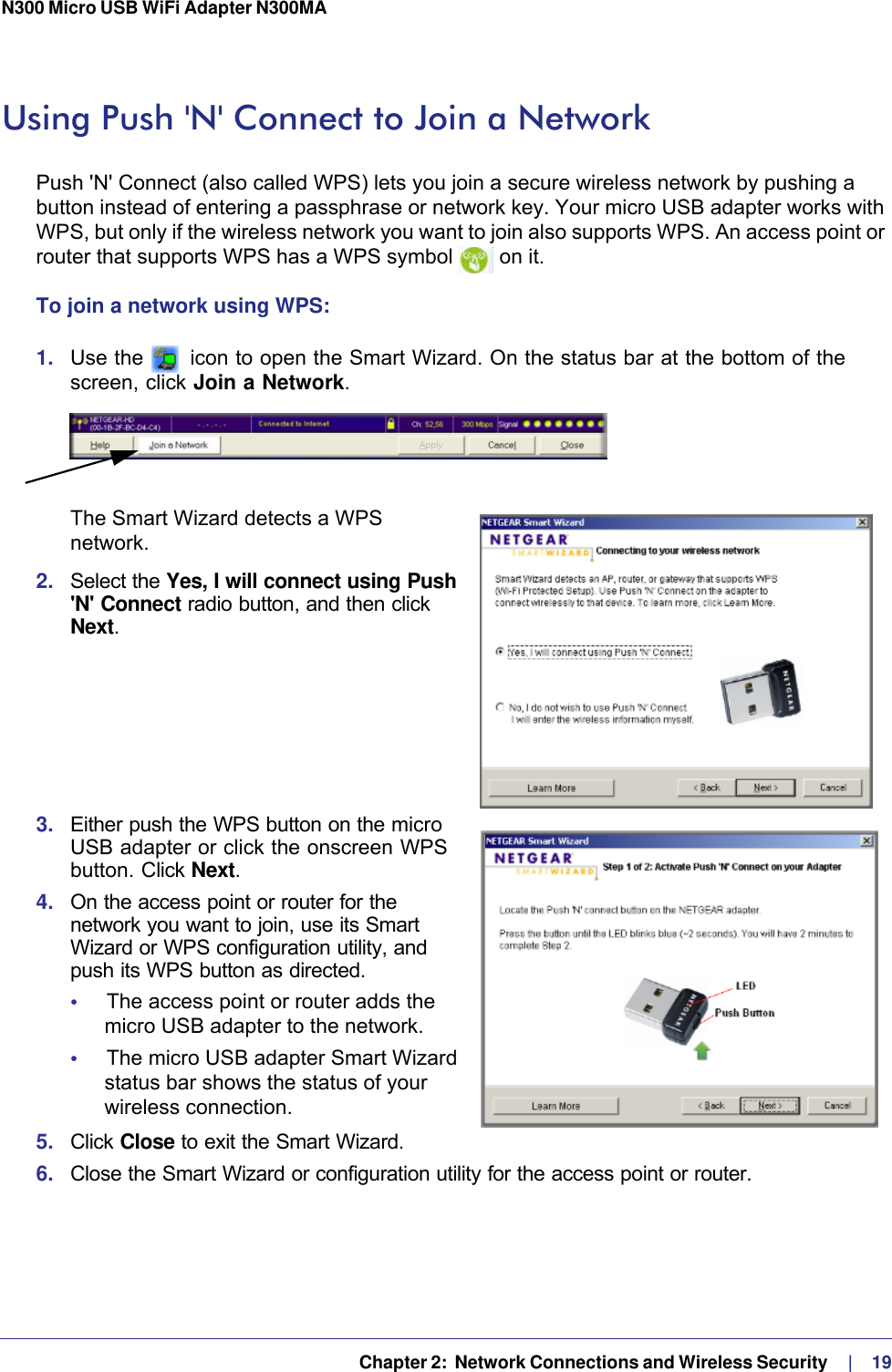   Chapter 2:  Network Connections and Wireless Security     |    19N300 Micro USB WiFi Adapter N300MA Using Push &apos;N&apos; Connect to Join a NetworkPush &apos;N&apos; Connect (also called WPS) lets you join a secure wireless network by pushing a button instead of entering a passphrase or network key. Your micro USB adapter works with WPS, but only if the wireless network you want to join also supports WPS. An access point or router that supports WPS has a WPS symbol   on it.To join a network using WPS:1.  Use the   icon to open the Smart Wizard. On the status bar at the bottom of the screen, click Join a Network. The Smart Wizard detects a WPS network.2.  Select the Yes, I will connect using Push &apos;N&apos; Connect radio button, and then click Next.3.  Either push the WPS button on the micro USB adapter or click the onscreen WPS button. Click Next.4.  On the access point or router for the network you want to join, use its Smart Wizard or WPS configuration utility, and push its WPS button as directed.•     The access point or router adds the micro USB adapter to the network. •     The micro USB adapter Smart Wizard status bar shows the status of your wireless connection. 5.  Click Close to exit the Smart Wizard.6.  Close the Smart Wizard or configuration utility for the access point or router.