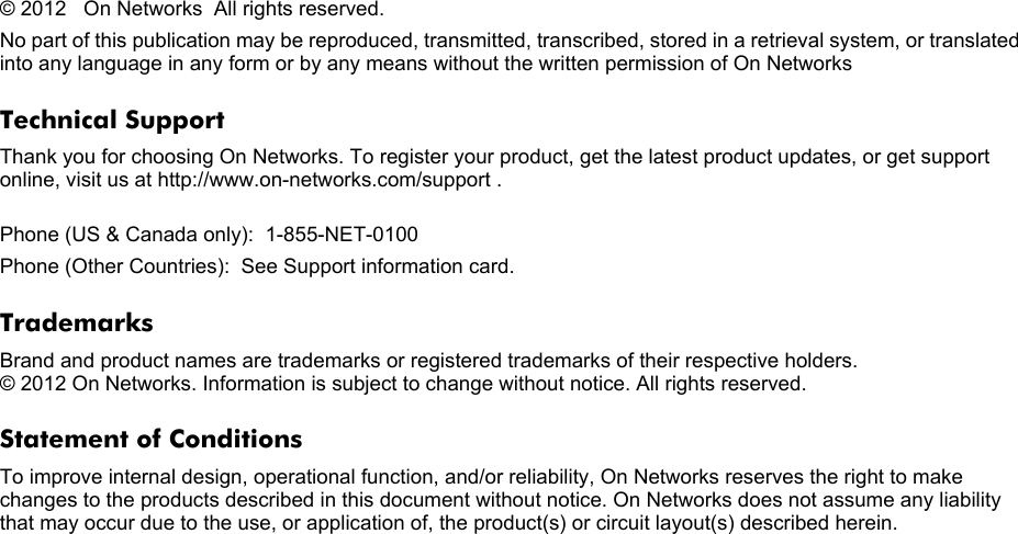 © 2012   On Networks   All rights reserved.No part of this publication may be reproduced, transmitted, transcribed, stored in a retrieval system, or translated into any language in any form or by any means without the written permission of On NetworksTechnical SupportThank you for choosing On Networks. To register your product, get the latest product updates, or get support online, visit us at http://www.on-networks.com/support .  Phone (US &amp; Canada only):  1-855-NET-0100Phone (Other Countries):  See Support information card.TrademarksBrand and product names are trademarks or registered trademarks of their respective holders.  © 2012 On Networks. Information is subject to change without notice. All rights reserved. Statement of ConditionsTo improve internal design, operational function, and/or reliability, On Networks reserves the right to make changes to the products described in this document without notice. On Networks does not assume any liability that may occur due to the use, or application of, the product(s) or circuit layout(s) described herein.