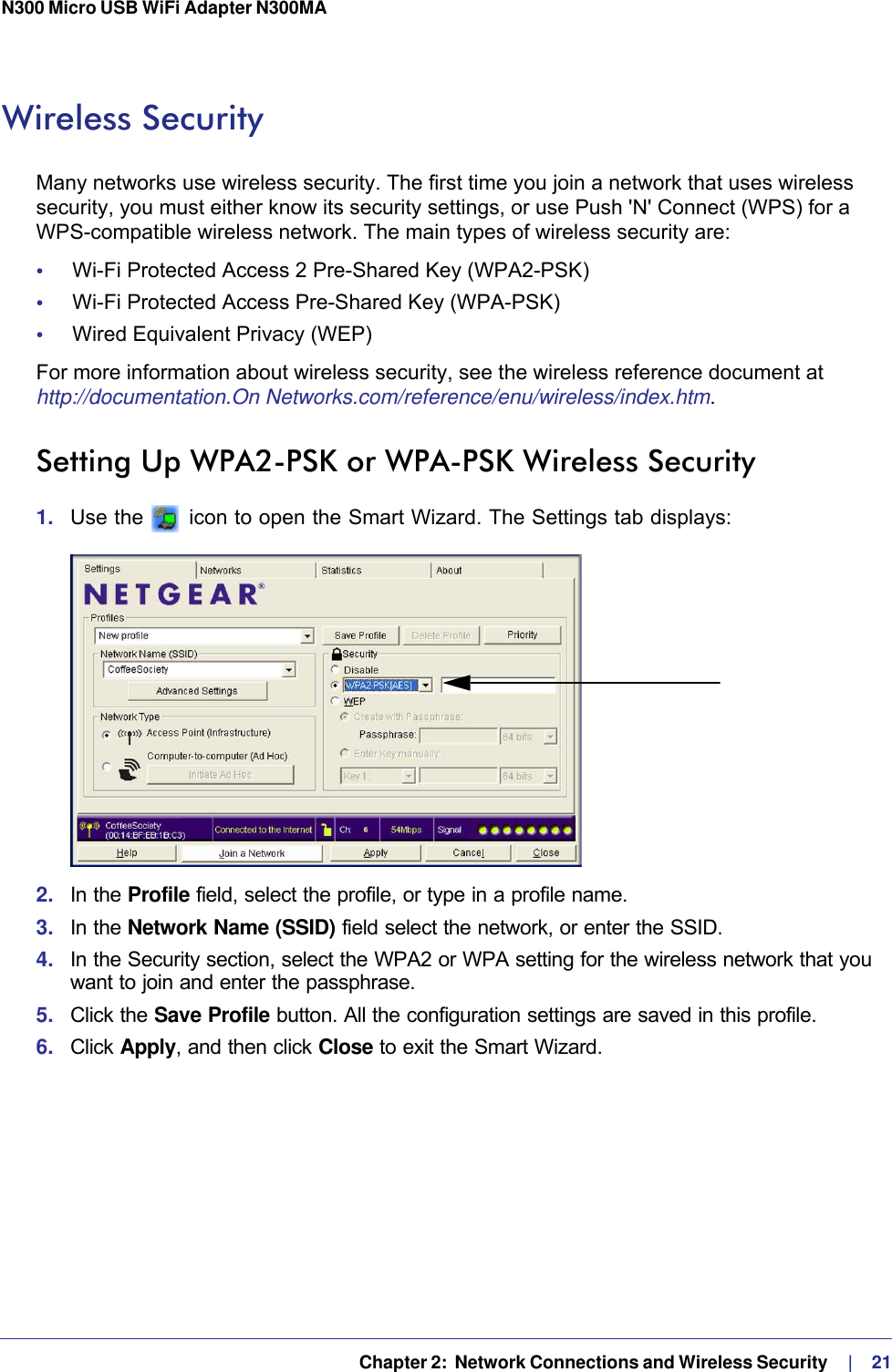   Chapter 2:  Network Connections and Wireless Security     |    21N300 Micro USB WiFi Adapter N300MA Wireless SecurityMany networks use wireless security. The first time you join a network that uses wireless security, you must either know its security settings, or use Push &apos;N&apos; Connect (WPS) for a WPS-compatible wireless network. The main types of wireless security are:•     Wi-Fi Protected Access 2 Pre-Shared Key (WPA2-PSK)•     Wi-Fi Protected Access Pre-Shared Key (WPA-PSK)•     Wired Equivalent Privacy (WEP)For more information about wireless security, see the wireless reference document at http://documentation.On Networks.com/reference/enu/wireless/index.htm.Setting Up WPA2-PSK or WPA-PSK Wireless Security1.  Use the   icon to open the Smart Wizard. The Settings tab displays:2.  In the Profile field, select the profile, or type in a profile name.3.  In the Network Name (SSID) field select the network, or enter the SSID.4.  In the Security section, select the WPA2 or WPA setting for the wireless network that you want to join and enter the passphrase.5.  Click the Save Profile button. All the configuration settings are saved in this profile. 6.  Click Apply, and then click Close to exit the Smart Wizard.