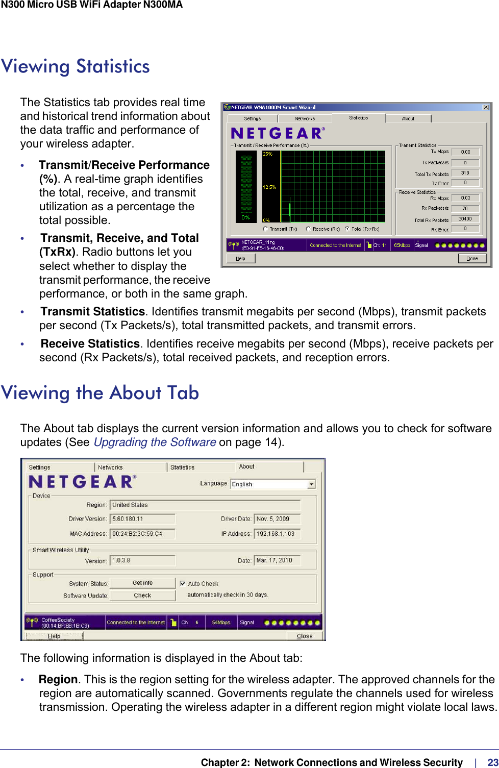   Chapter 2:  Network Connections and Wireless Security     |    23N300 Micro USB WiFi Adapter N300MA Viewing Statistics The Statistics tab provides real time and historical trend information about the data traffic and performance of your wireless adapter.•     Transmit/Receive Performance (%). A real-time graph identifies the total, receive, and transmit utilization as a percentage the total possible. •     Transmit, Receive, and Total (TxRx). Radio buttons let you select whether to display the transmit performance, the receive performance, or both in the same graph.•     Transmit Statistics. Identifies transmit megabits per second (Mbps), transmit packets per second (Tx Packets/s), total transmitted packets, and transmit errors.•     Receive Statistics. Identifies receive megabits per second (Mbps), receive packets per second (Rx Packets/s), total received packets, and reception errors.Viewing the About TabThe About tab displays the current version information and allows you to check for software updates (See Upgrading the Software on page 14). The following information is displayed in the About tab:•     Region. This is the region setting for the wireless adapter. The approved channels for the region are automatically scanned. Governments regulate the channels used for wireless transmission. Operating the wireless adapter in a different region might violate local laws.