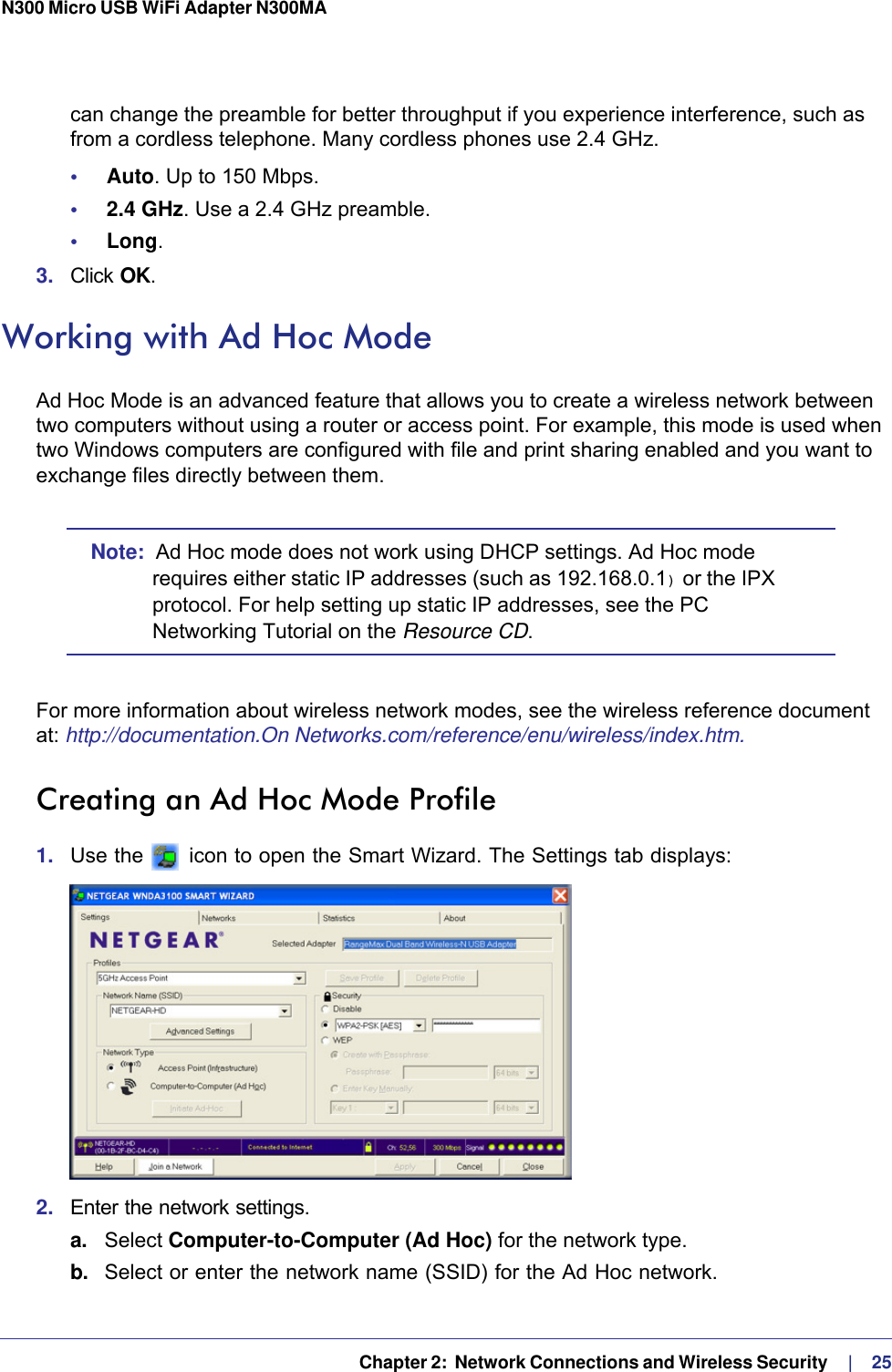   Chapter 2:  Network Connections and Wireless Security     |    25N300 Micro USB WiFi Adapter N300MA can change the preamble for better throughput if you experience interference, such as from a cordless telephone. Many cordless phones use 2.4 GHz.•     Auto. Up to 150 Mbps.•     2.4 GHz. Use a 2.4 GHz preamble.•     Long. 3.  Click OK. Working with Ad Hoc ModeAd Hoc Mode is an advanced feature that allows you to create a wireless network between two computers without using a router or access point. For example, this mode is used when two Windows computers are configured with file and print sharing enabled and you want to exchange files directly between them. Note:  Ad Hoc mode does not work using DHCP settings. Ad Hoc mode requires either static IP addresses (such as 192.168.0.1) or the IPX protocol. For help setting up static IP addresses, see the PC Networking Tutorial on the Resource CD.For more information about wireless network modes, see the wireless reference document at: http://documentation.On Networks.com/reference/enu/wireless/index.htm.Creating an Ad Hoc Mode Profile1.  Use the   icon to open the Smart Wizard. The Settings tab displays:2.  Enter the network settings.a. Select Computer-to-Computer (Ad Hoc) for the network type.b.  Select or enter the network name (SSID) for the Ad Hoc network.