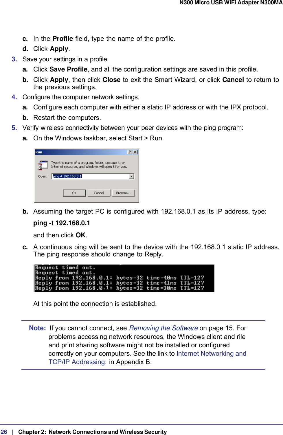 26   |   Chapter 2:  Network Connections and Wireless Security  N300 Micro USB WiFi Adapter N300MA c.  In the Profile field, type the name of the profile.d.  Click Apply.3.  Save your settings in a profile. a. Click Save Profile, and all the configuration settings are saved in this profile.b.  Click Apply, then click Close to exit the Smart Wizard, or click Cancel to return to the previous settings.4.  Configure the computer network settings. a. Configure each computer with either a static IP address or with the IPX protocol.b.  Restart the computers. 5.  Verify wireless connectivity between your peer devices with the ping program:a. On the Windows taskbar, select Start &gt; Run.b.  Assuming the target PC is configured with 192.168.0.1 as its IP address, type:ping -t 192.168.0.1 and then click OK.c.  A continuous ping will be sent to the device with the 192.168.0.1 static IP address. The ping response should change to Reply.At this point the connection is established. Note:  If you cannot connect, see Removing the Software on page  15. For problems accessing network resources, the Windows client and rile and print sharing software might not be installed or configured correctly on your computers. See the link to Internet Networking and TCP/IP Addressing:  in Appendix  B.