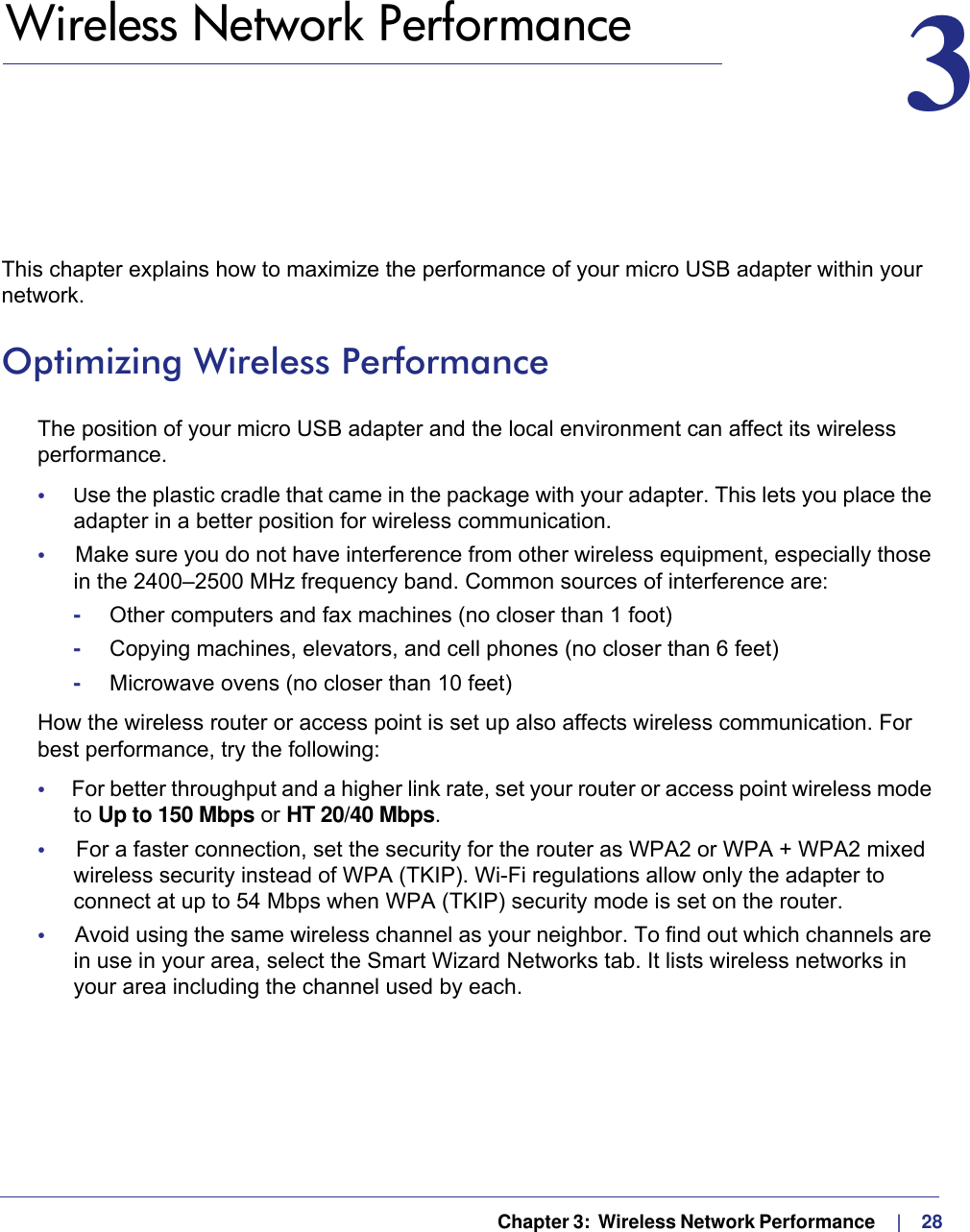   Chapter 3:  Wireless Network Performance     |    283.   Wireless Network Performance 3This chapter explains how to maximize the performance of your micro USB adapter within your network. Optimizing Wireless PerformanceThe position of your micro USB adapter and the local environment can affect its wireless performance.•     Use the plastic cradle that came in the package with your adapter. This lets you place the adapter in a better position for wireless communication. •     Make sure you do not have interference from other wireless equipment, especially those in the 2400–2500 MHz frequency band. Common sources of interference are:-Other computers and fax machines (no closer than 1 foot)-Copying machines, elevators, and cell phones (no closer than 6 feet)-Microwave ovens (no closer than 10 feet)How the wireless router or access point is set up also affects wireless communication. For best performance, try the following:•     For better throughput and a higher link rate, set your router or access point wireless mode to Up to 150 Mbps or HT 20/40 Mbps. •     For a faster connection, set the security for the router as WPA2 or WPA + WPA2 mixed wireless security instead of WPA (TKIP). Wi-Fi regulations allow only the adapter to connect at up to 54 Mbps when WPA (TKIP) security mode is set on the router.•     Avoid using the same wireless channel as your neighbor. To find out which channels are in use in your area, select the Smart Wizard Networks tab. It lists wireless networks in your area including the channel used by each.