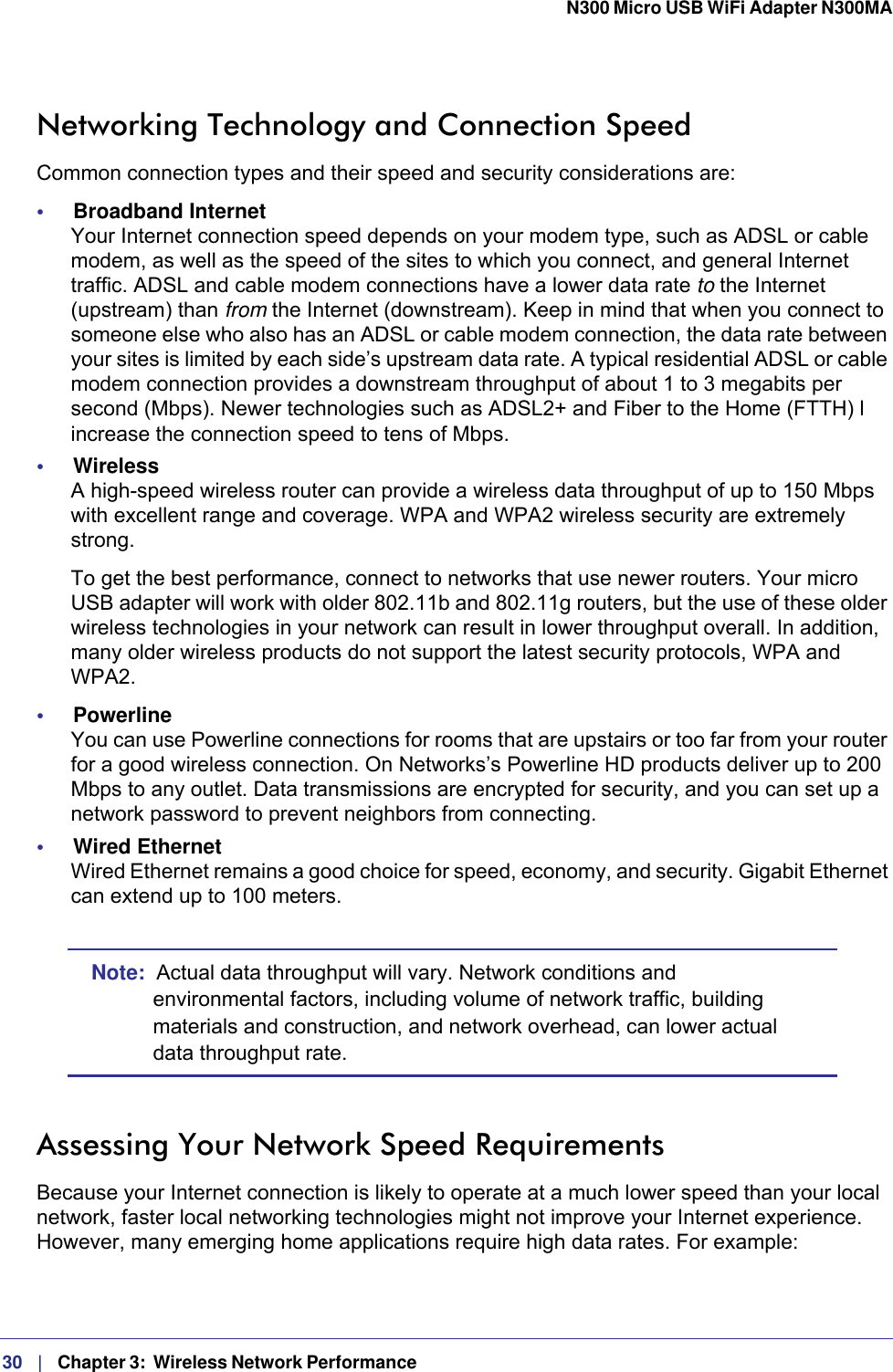 30   |   Chapter 3:  Wireless Network Performance  N300 Micro USB WiFi Adapter N300MA Networking Technology and Connection SpeedCommon connection types and their speed and security considerations are:•     Broadband Internet Your Internet connection speed depends on your modem type, such as ADSL or cable modem, as well as the speed of the sites to which you connect, and general Internet traffic. ADSL and cable modem connections have a lower data rate to the Internet (upstream) than from the Internet (downstream). Keep in mind that when you connect to someone else who also has an ADSL or cable modem connection, the data rate between your sites is limited by each side’s upstream data rate. A typical residential ADSL or cable modem connection provides a downstream throughput of about 1 to 3 megabits per second (Mbps). Newer technologies such as ADSL2+ and Fiber to the Home (FTTH) l increase the connection speed to tens of Mbps.•     Wireless A high-speed wireless router can provide a wireless data throughput of up to 150 Mbps with excellent range and coverage. WPA and WPA2 wireless security are extremely strong.To get the best performance, connect to networks that use newer routers. Your micro USB adapter will work with older 802.11b and 802.11g routers, but the use of these older wireless technologies in your network can result in lower throughput overall. In addition, many older wireless products do not support the latest security protocols, WPA and WPA2.•     Powerline You can use Powerline connections for rooms that are upstairs or too far from your router for a good wireless connection. On Networks’s Powerline HD products deliver up to 200 Mbps to any outlet. Data transmissions are encrypted for security, and you can set up a network password to prevent neighbors from connecting.•     Wired Ethernet Wired Ethernet remains a good choice for speed, economy, and security. Gigabit Ethernet can extend up to 100 meters.Note:  Actual data throughput will vary. Network conditions and environmental factors, including volume of network traffic, building materials and construction, and network overhead, can lower actual data throughput rate.Assessing Your Network Speed RequirementsBecause your Internet connection is likely to operate at a much lower speed than your local network, faster local networking technologies might not improve your Internet experience. However, many emerging home applications require high data rates. For example: